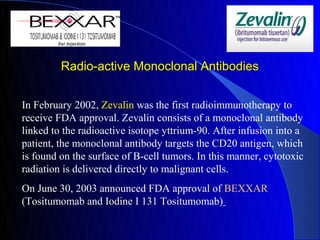 Radio-active Monoclonal Antibodies


In February 2002, Zevalin was the first radioimmunotherapy to
receive FDA approval. Zevalin consists of a monoclonal antibody
linked to the radioactive isotope yttrium-90. After infusion into a
patient, the monoclonal antibody targets the CD20 antigen, which
is found on the surface of B-cell tumors. In this manner, cytotoxic
radiation is delivered directly to malignant cells.
On June 30, 2003 announced FDA approval of BEXXAR
(Tositumomab and Iodine I 131 Tositumomab)
 