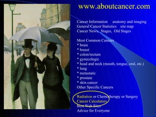 www.aboutcancer.com
Cancer Information anatomy and imaging
General Cancer Statistics site map
Cancer News, Stages, Old Stages

Most Common Cancers
* brain
* breast
* colon/rectum
* gynecologic
* head and neck (mouth, tongue, oral, etc.)
* lung
* metastatic
* prostate
* skin cancer
Other Specific Cancers

Radiation or Chemotherapy or Surgery
Cancer Calculators
Best Web Sites
Advice for Everyone
 