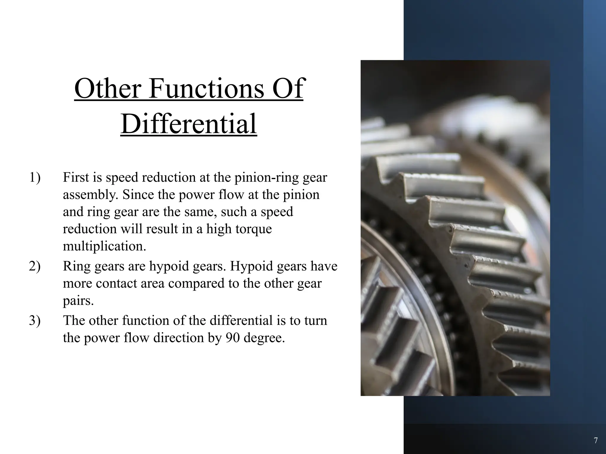 Other Functions Of
Differential
1) First is speed reduction at the pinion-ring gear
assembly. Since the power flow at the pinion
and ring gear are the same, such a speed
reduction will result in a high torque
multiplication.
2) Ring gears are hypoid gears. Hypoid gears have
more contact area compared to the other gear
pairs.
3) The other function of the differential is to turn
the power flow direction by 90 degree.
7
 