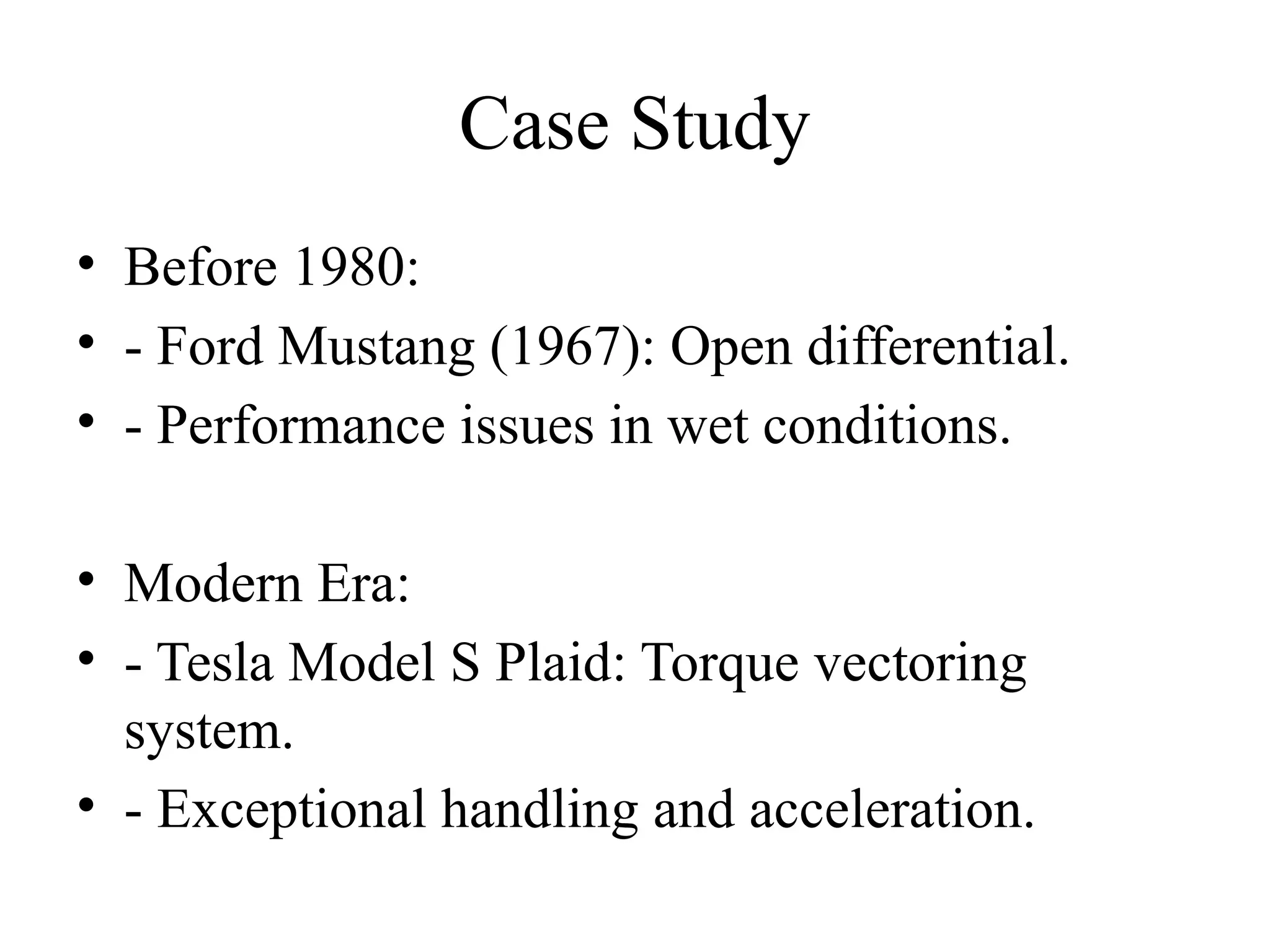 Case Study
• Before 1980:
• - Ford Mustang (1967): Open differential.
• - Performance issues in wet conditions.
• Modern Era:
• - Tesla Model S Plaid: Torque vectoring
system.
• - Exceptional handling and acceleration.
 