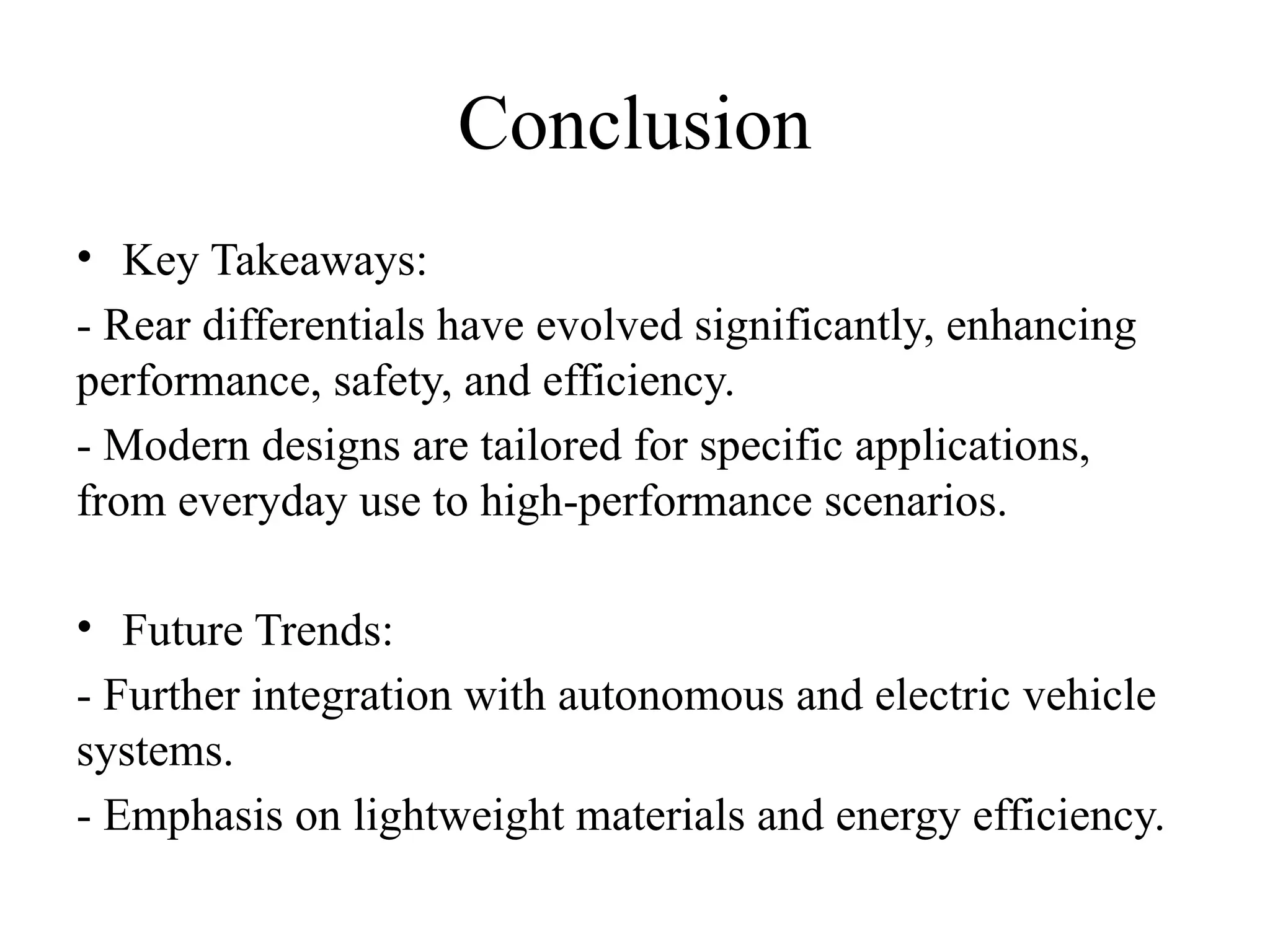 Conclusion
• Key Takeaways:
- Rear differentials have evolved significantly, enhancing
performance, safety, and efficiency.
- Modern designs are tailored for specific applications,
from everyday use to high-performance scenarios.
• Future Trends:
- Further integration with autonomous and electric vehicle
systems.
- Emphasis on lightweight materials and energy efficiency.
 