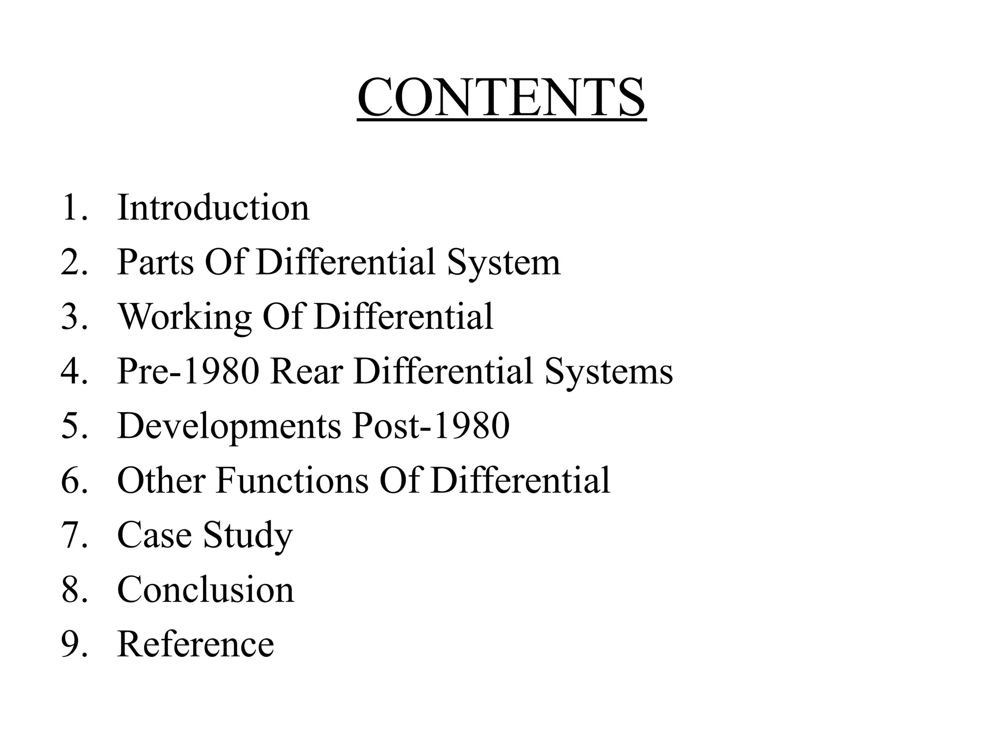 CONTENTS
1. Introduction
2. Parts Of Differential System
3. Working Of Differential
4. Pre-1980 Rear Differential Systems
5. Developments Post-1980
6. Other Functions Of Differential
7. Case Study
8. Conclusion
9. Reference
 