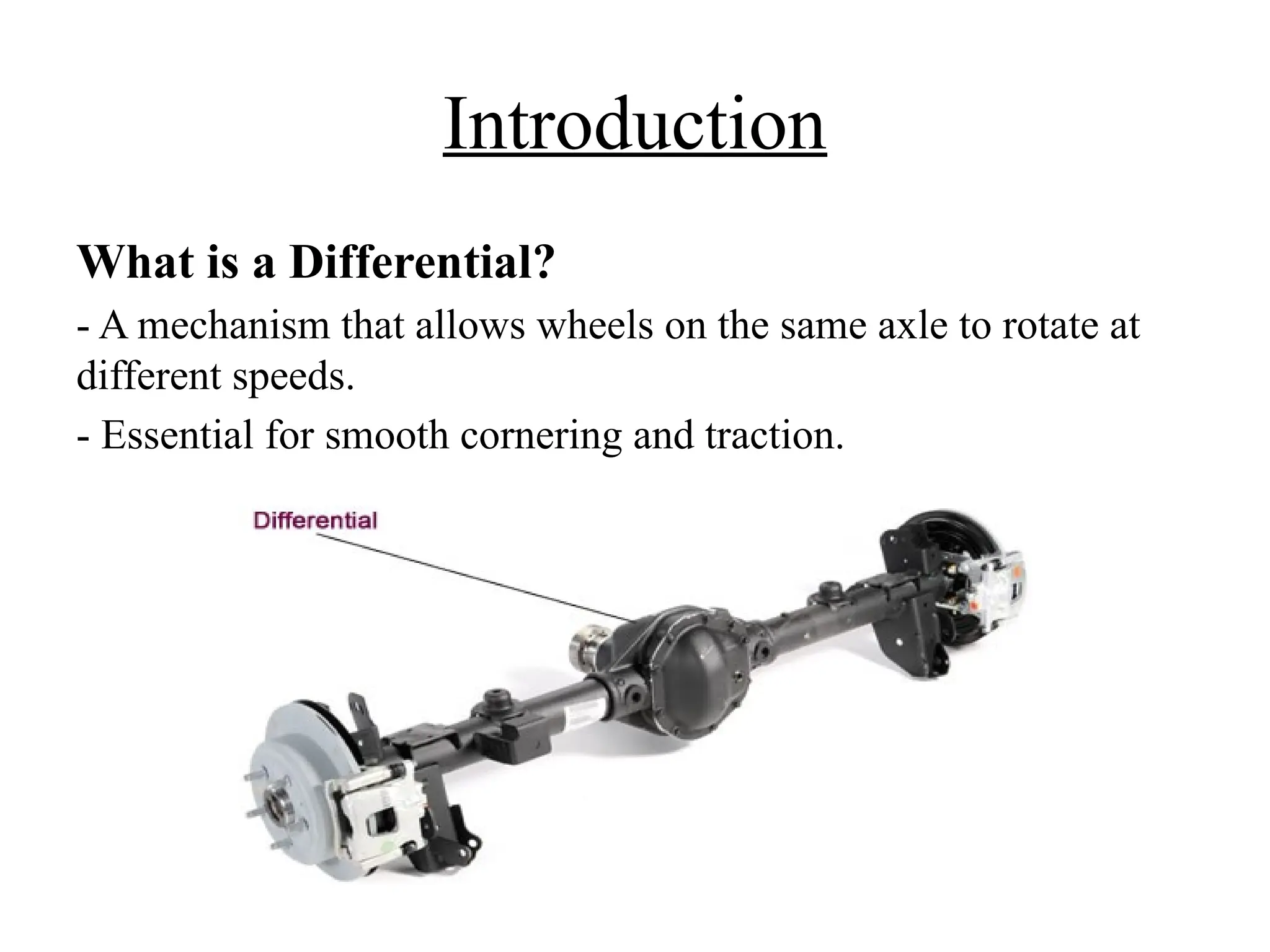 Introduction
What is a Differential?
- A mechanism that allows wheels on the same axle to rotate at
different speeds.
- Essential for smooth cornering and traction.
 