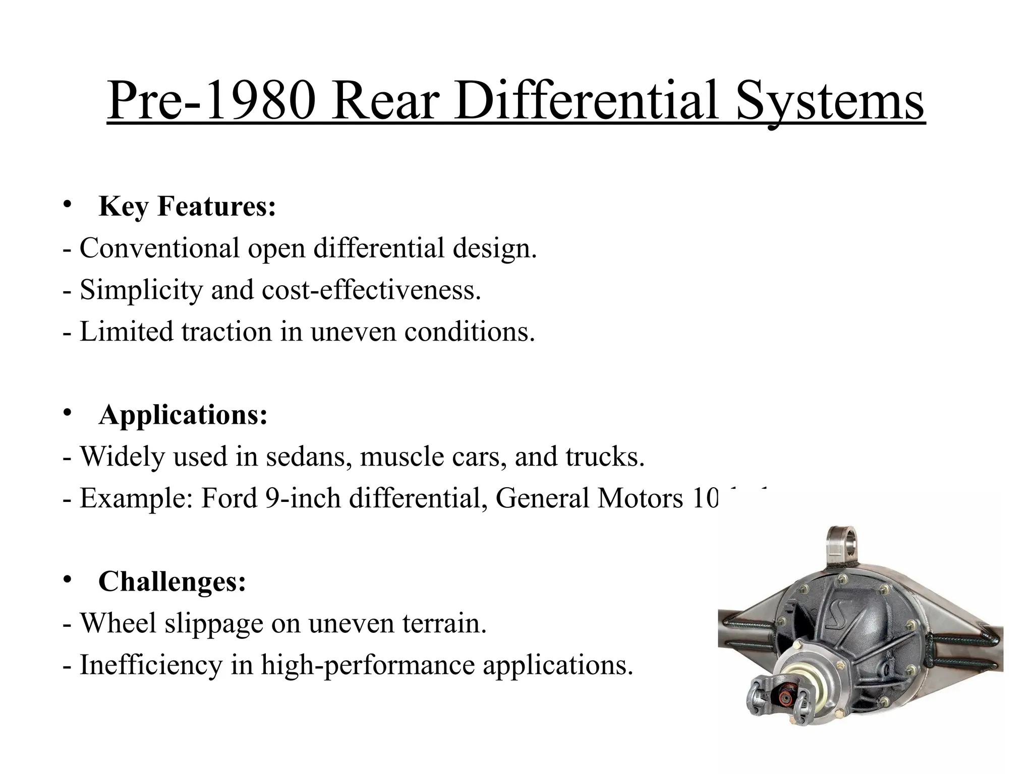 Pre-1980 Rear Differential Systems
• Key Features:
- Conventional open differential design.
- Simplicity and cost-effectiveness.
- Limited traction in uneven conditions.
• Applications:
- Widely used in sedans, muscle cars, and trucks.
- Example: Ford 9-inch differential, General Motors 10-bolt.
• Challenges:
- Wheel slippage on uneven terrain.
- Inefficiency in high-performance applications.
 