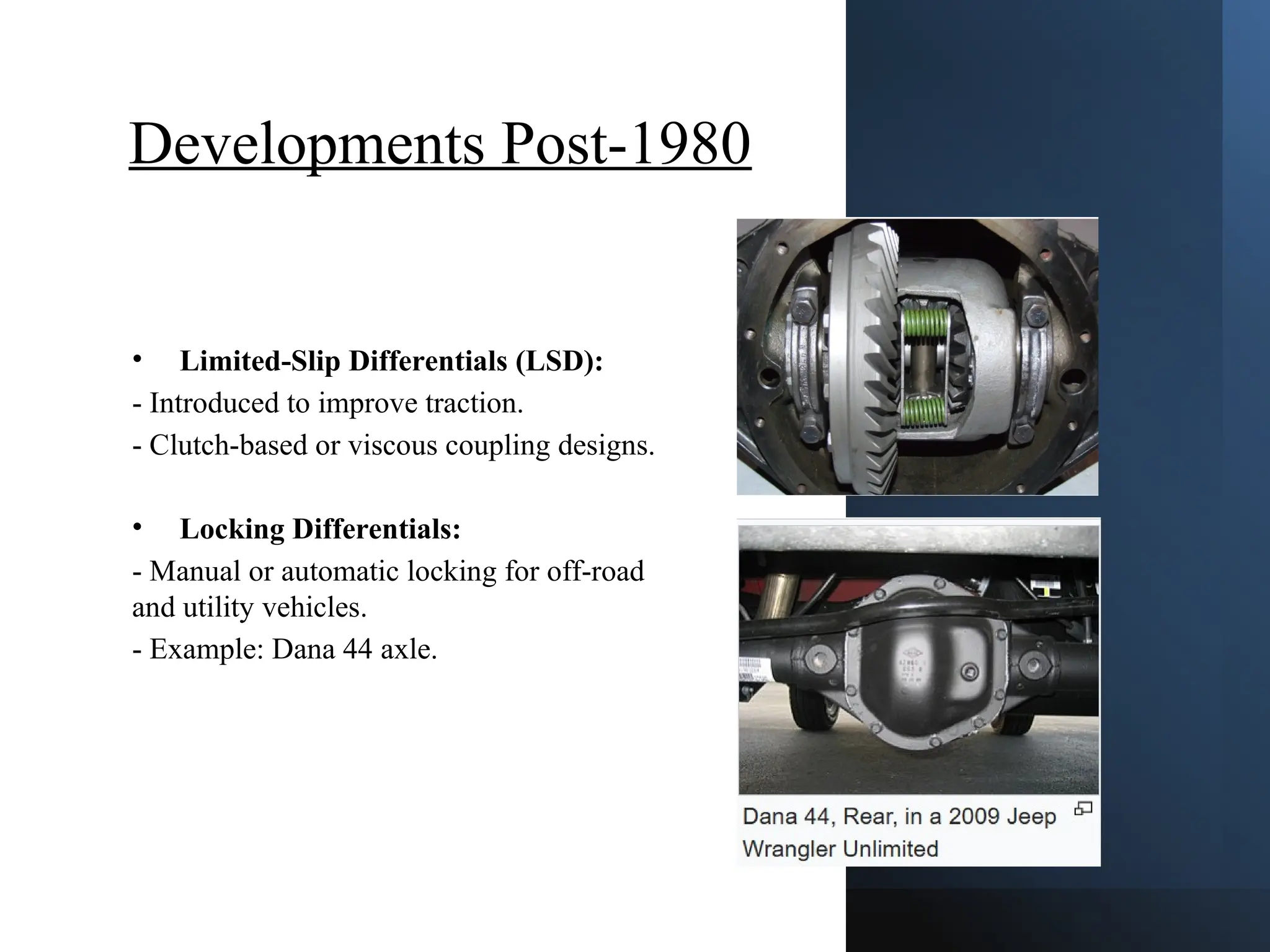 Developments Post-1980
• Limited-Slip Differentials (LSD):
- Introduced to improve traction.
- Clutch-based or viscous coupling designs.
• Locking Differentials:
- Manual or automatic locking for off-road
and utility vehicles.
- Example: Dana 44 axle.
 