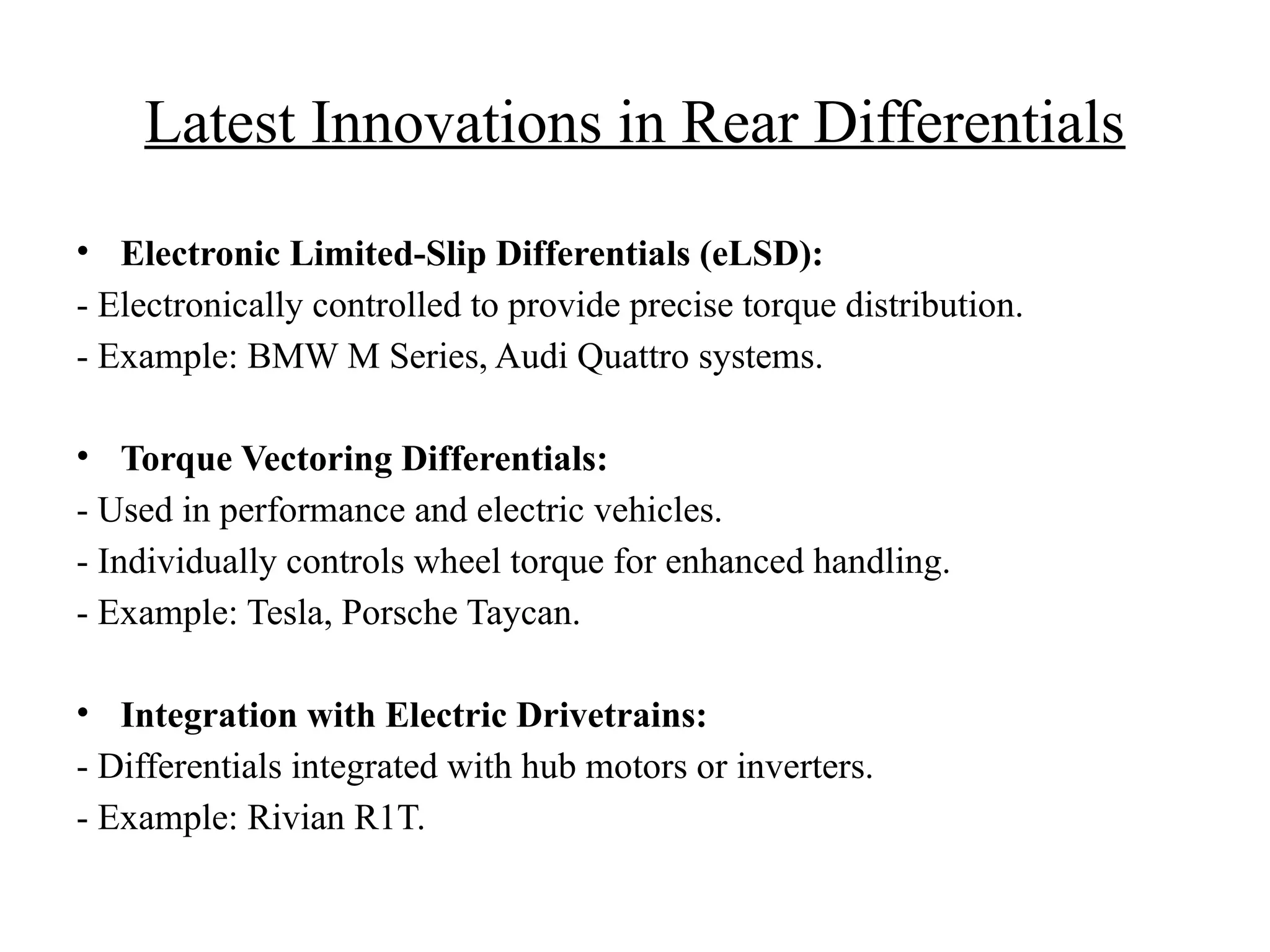 Latest Innovations in Rear Differentials
• Electronic Limited-Slip Differentials (eLSD):
- Electronically controlled to provide precise torque distribution.
- Example: BMW M Series, Audi Quattro systems.
• Torque Vectoring Differentials:
- Used in performance and electric vehicles.
- Individually controls wheel torque for enhanced handling.
- Example: Tesla, Porsche Taycan.
• Integration with Electric Drivetrains:
- Differentials integrated with hub motors or inverters.
- Example: Rivian R1T.
 