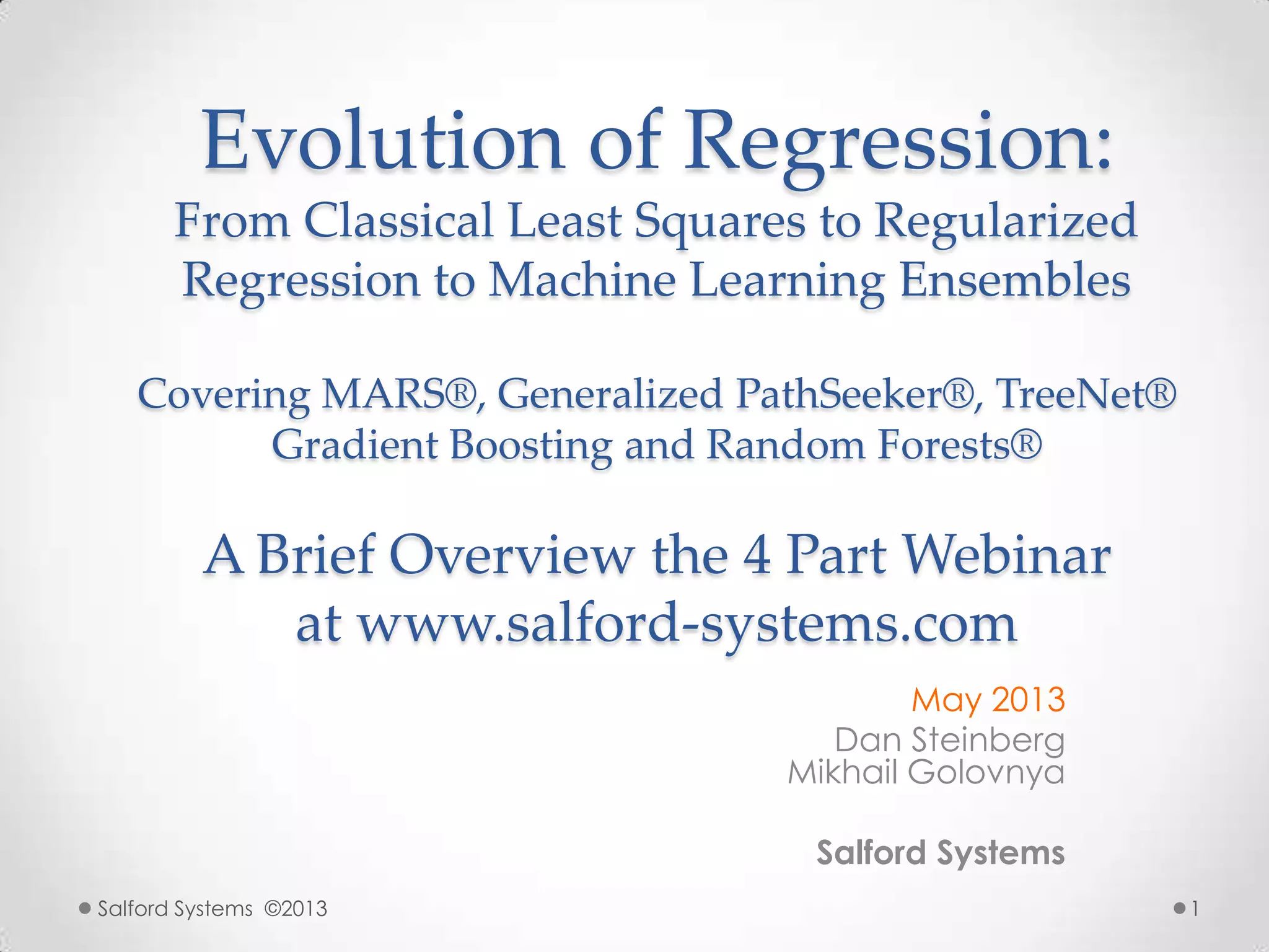 Evolution of Regression:
From Classical Least Squares to Regularized
Regression to Machine Learning Ensembles
Covering MARS®, Generalized PathSeeker®, TreeNet®
Gradient Boosting and Random Forests®
A Brief Overview the 4 Part Webinar
at www.salford-systems.com
May 2013
Dan Steinberg
Mikhail Golovnya
Salford Systems
Salford Systems ©2013 1
 
