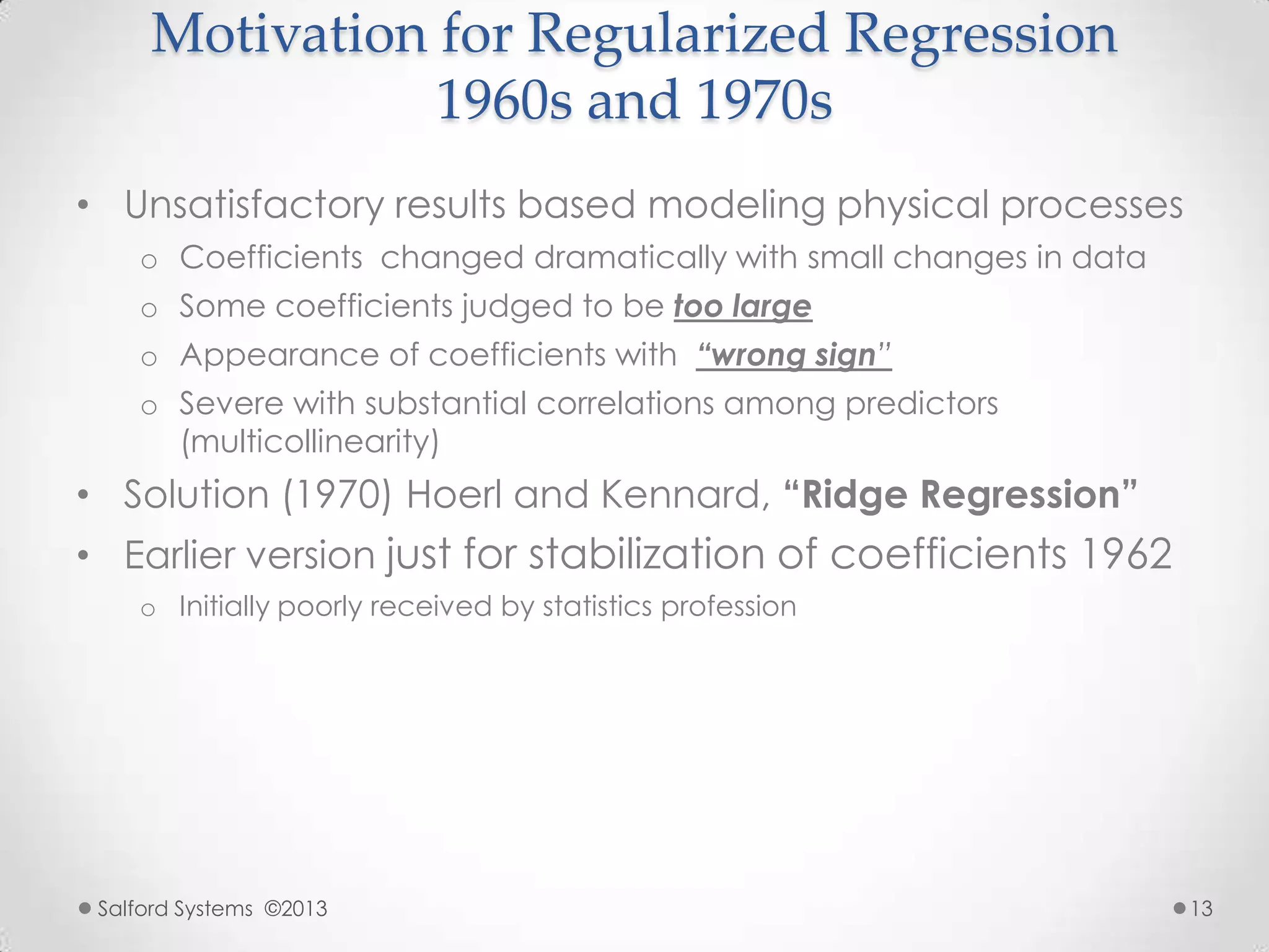 Motivation for Regularized Regression
1960s and 1970s
• Unsatisfactory results based modeling physical processes
o Coefficients changed dramatically with small changes in data
o Some coefficients judged to be too large
o Appearance of coefficients with “wrong sign”
o Severe with substantial correlations among predictors
(multicollinearity)
• Solution (1970) Hoerl and Kennard, “Ridge Regression”
• Earlier version just for stabilization of coefficients 1962
o Initially poorly received by statistics profession
Salford Systems ©2013 13
 