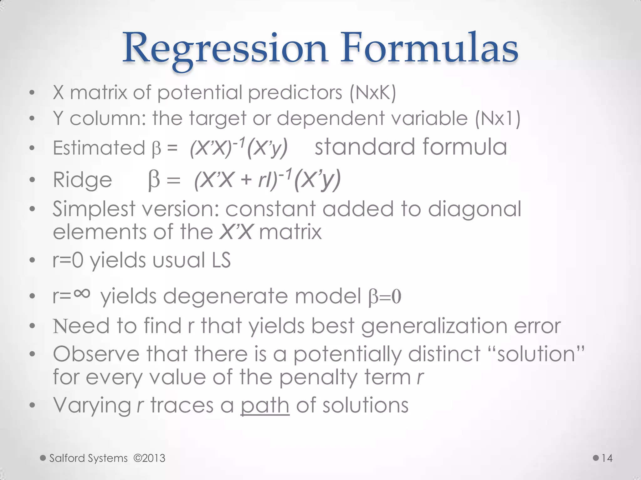 Regression Formulas
• X matrix of potential predictors (NxK)
• Y column: the target or dependent variable (Nx1)
• Estimated = (X’X)-1(X’y) standard formula
• Ridge (X’X + rI)-1(X’y)
• Simplest version: constant added to diagonal
elements of the X’X matrix
• r=0 yields usual LS
• r=∞ yields degenerate model
• eed to find r that yields best generalization error
• Observe that there is a potentially distinct “solution”
for every value of the penalty term r
• Varying r traces a path of solutions
Salford Systems ©2013 14
 