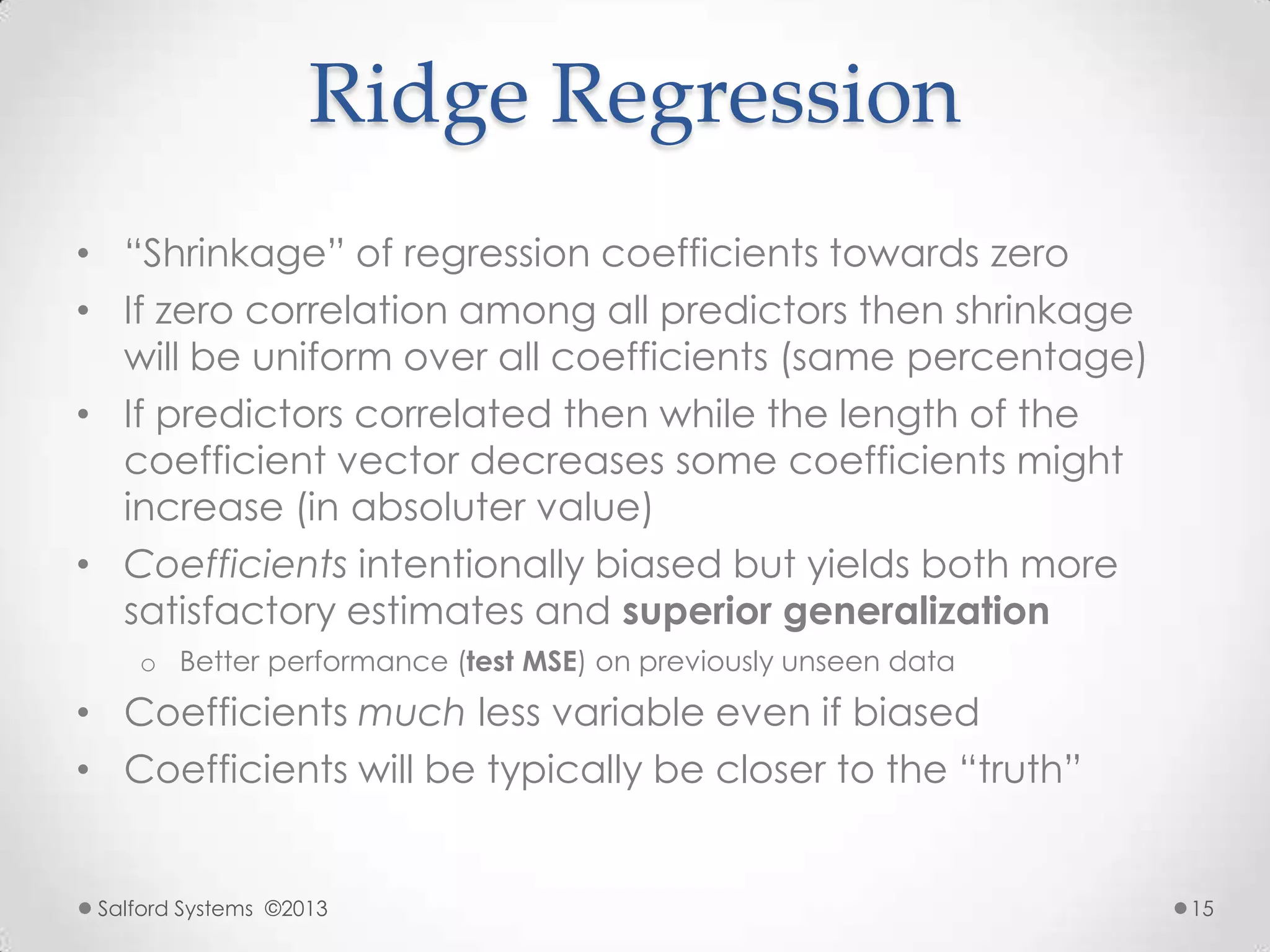 Ridge Regression
• “Shrinkage” of regression coefficients towards zero
• If zero correlation among all predictors then shrinkage
will be uniform over all coefficients (same percentage)
• If predictors correlated then while the length of the
coefficient vector decreases some coefficients might
increase (in absoluter value)
• Coefficients intentionally biased but yields both more
satisfactory estimates and superior generalization
o Better performance (test MSE) on previously unseen data
• Coefficients much less variable even if biased
• Coefficients will be typically be closer to the “truth”
Salford Systems ©2013 15
 