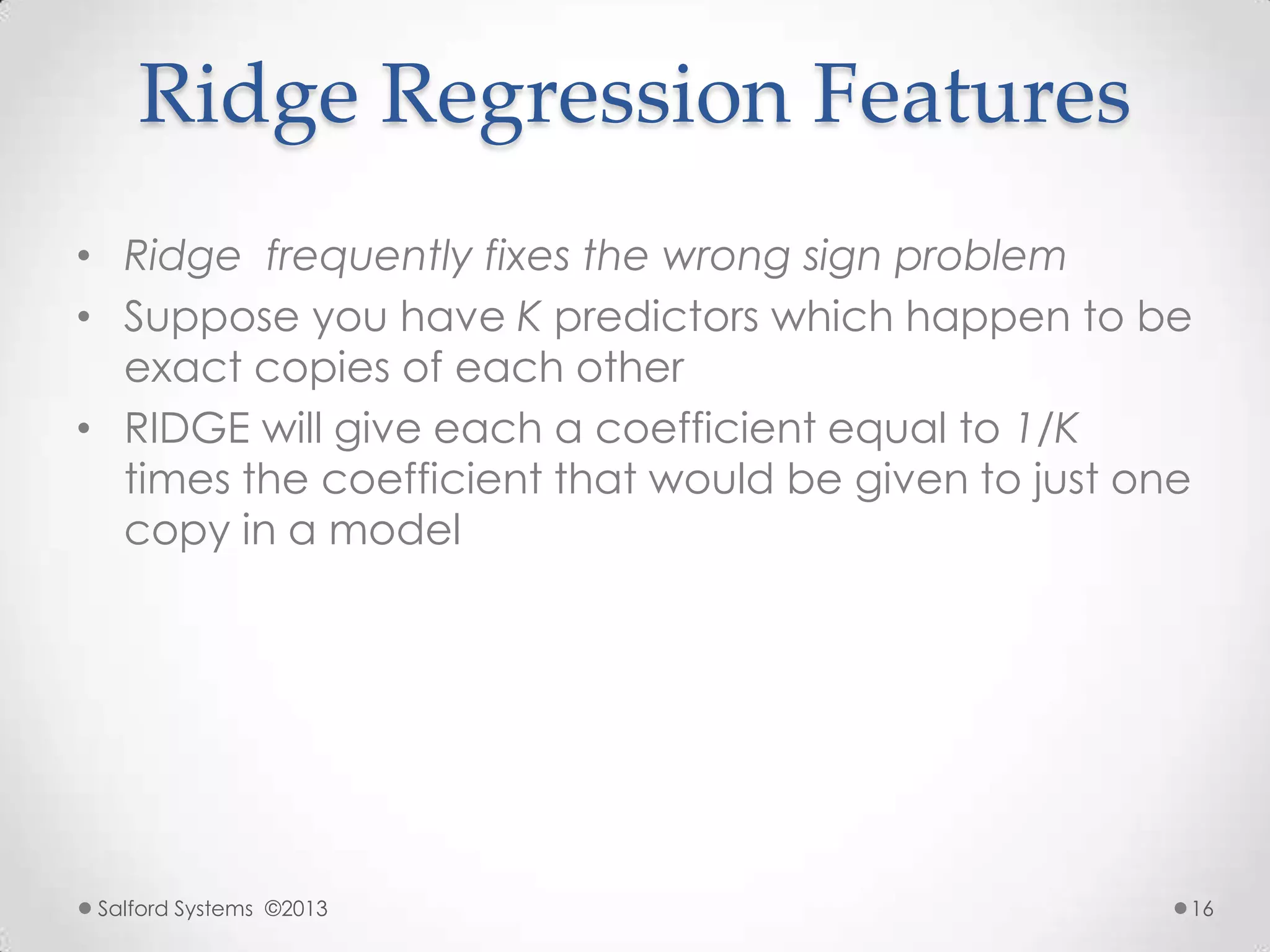 Ridge Regression Features
• Ridge frequently fixes the wrong sign problem
• Suppose you have K predictors which happen to be
exact copies of each other
• RIDGE will give each a coefficient equal to 1/K
times the coefficient that would be given to just one
copy in a model
Salford Systems ©2013 16
 