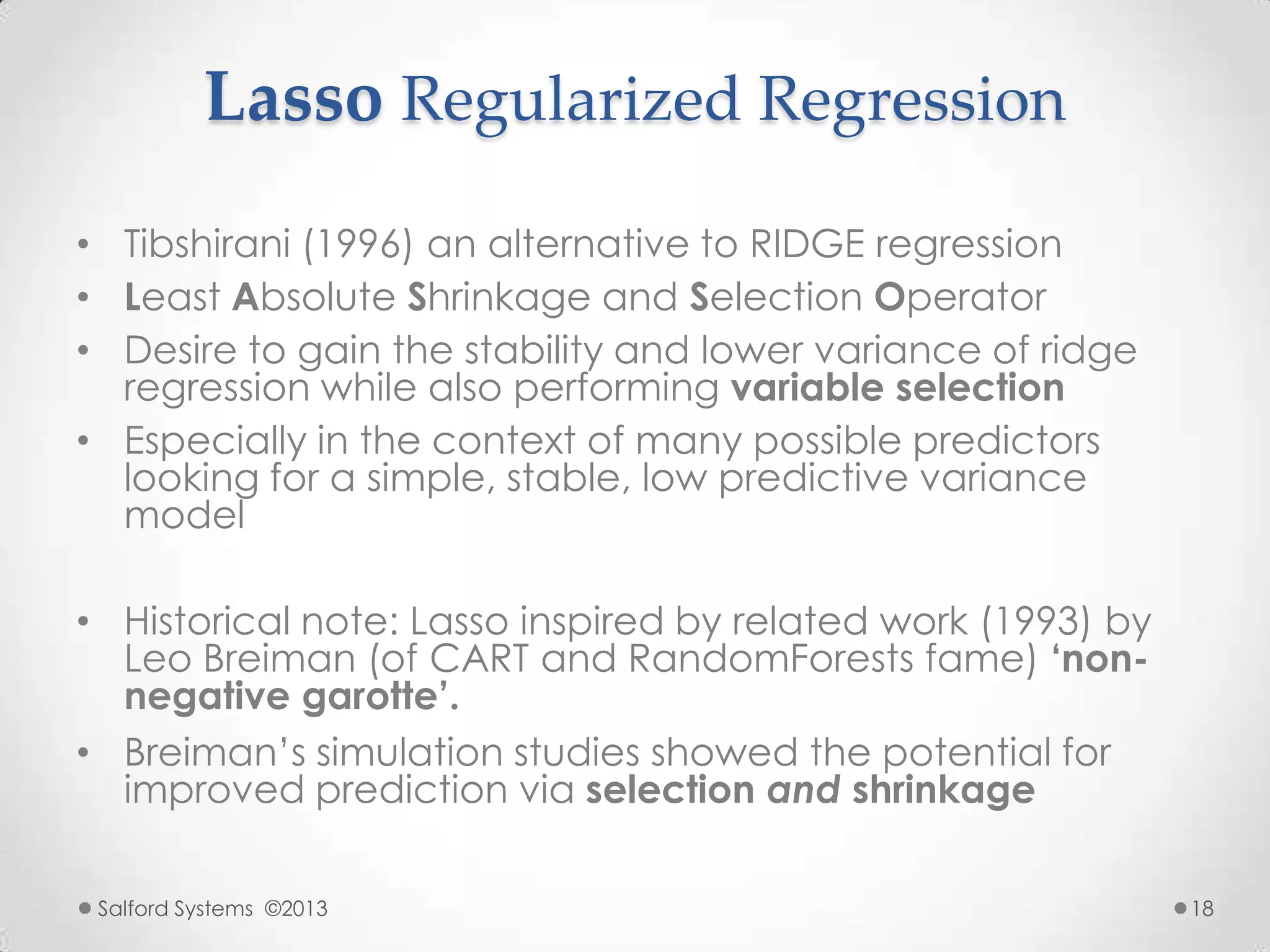 Lasso Regularized Regression
• Tibshirani (1996) an alternative to RIDGE regression
• Least Absolute Shrinkage and Selection Operator
• Desire to gain the stability and lower variance of ridge
regression while also performing variable selection
• Especially in the context of many possible predictors
looking for a simple, stable, low predictive variance
model
• Historical note: Lasso inspired by related work (1993) by
Leo Breiman (of CART and RandomForests fame) „non-
negative garotte‟.
• Breiman‟s simulation studies showed the potential for
improved prediction via selection and shrinkage
Salford Systems ©2013 18
 