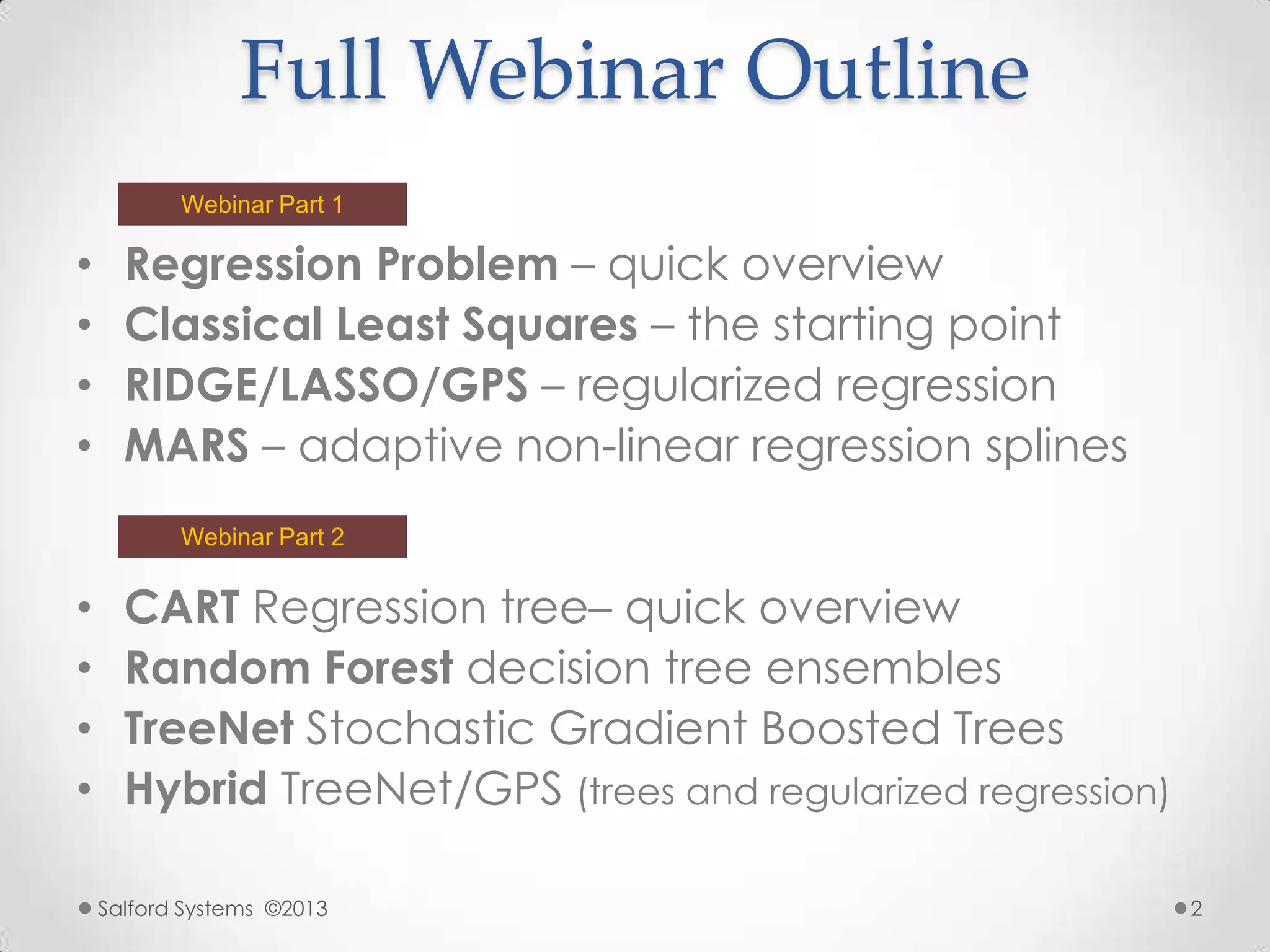 Full Webinar Outline
• Regression Problem – quick overview
• Classical Least Squares – the starting point
• RIDGE/LASSO/GPS – regularized regression
• MARS – adaptive non-linear regression splines
Salford Systems ©2013 2
• CART Regression tree– quick overview
• Random Forest decision tree ensembles
• TreeNet Stochastic Gradient Boosted Trees
• Hybrid TreeNet/GPS (trees and regularized regression)
Webinar Part 1
Webinar Part 2
 