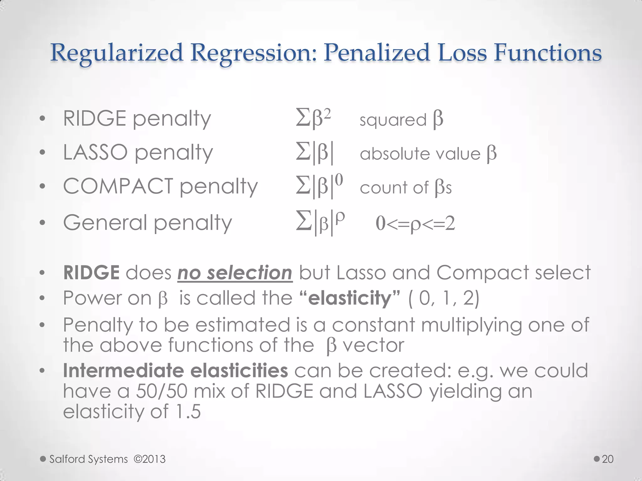 Regularized Regression: Penalized Loss Functions
• RIDGE penalty squared
• LASSO penalty absolute value
• COMPACT penalty count of s
• General penalty
• RIDGE does no selection but Lasso and Compact select
• Power on is called the “elasticity” ( 0, 1, 2)
• Penalty to be estimated is a constant multiplying one of
the above functions of the vector
• Intermediate elasticities can be created: e.g. we could
have a 50/50 mix of RIDGE and LASSO yielding an
elasticity of 1.5
Salford Systems ©2013 20
 