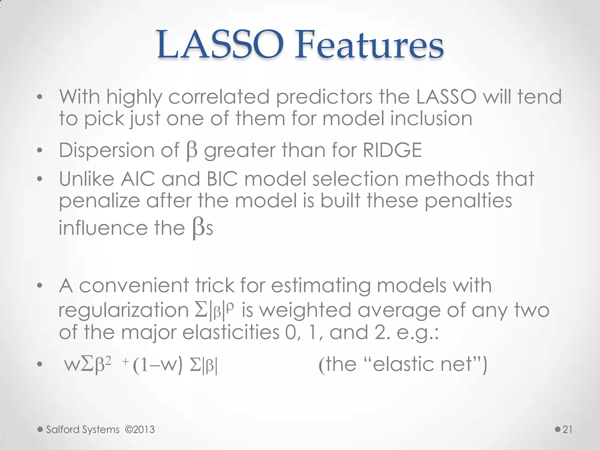 LASSO Features
• With highly correlated predictors the LASSO will tend
to pick just one of them for model inclusion
• Dispersion of greater than for RIDGE
• Unlike AIC and BIC model selection methods that
penalize after the model is built these penalties
influence the s
• A convenient trick for estimating models with
regularization is weighted average of any two
of the major elasticities 0, 1, and 2. e.g.:
• w w) the “elastic net”)
Salford Systems ©2013 21
 