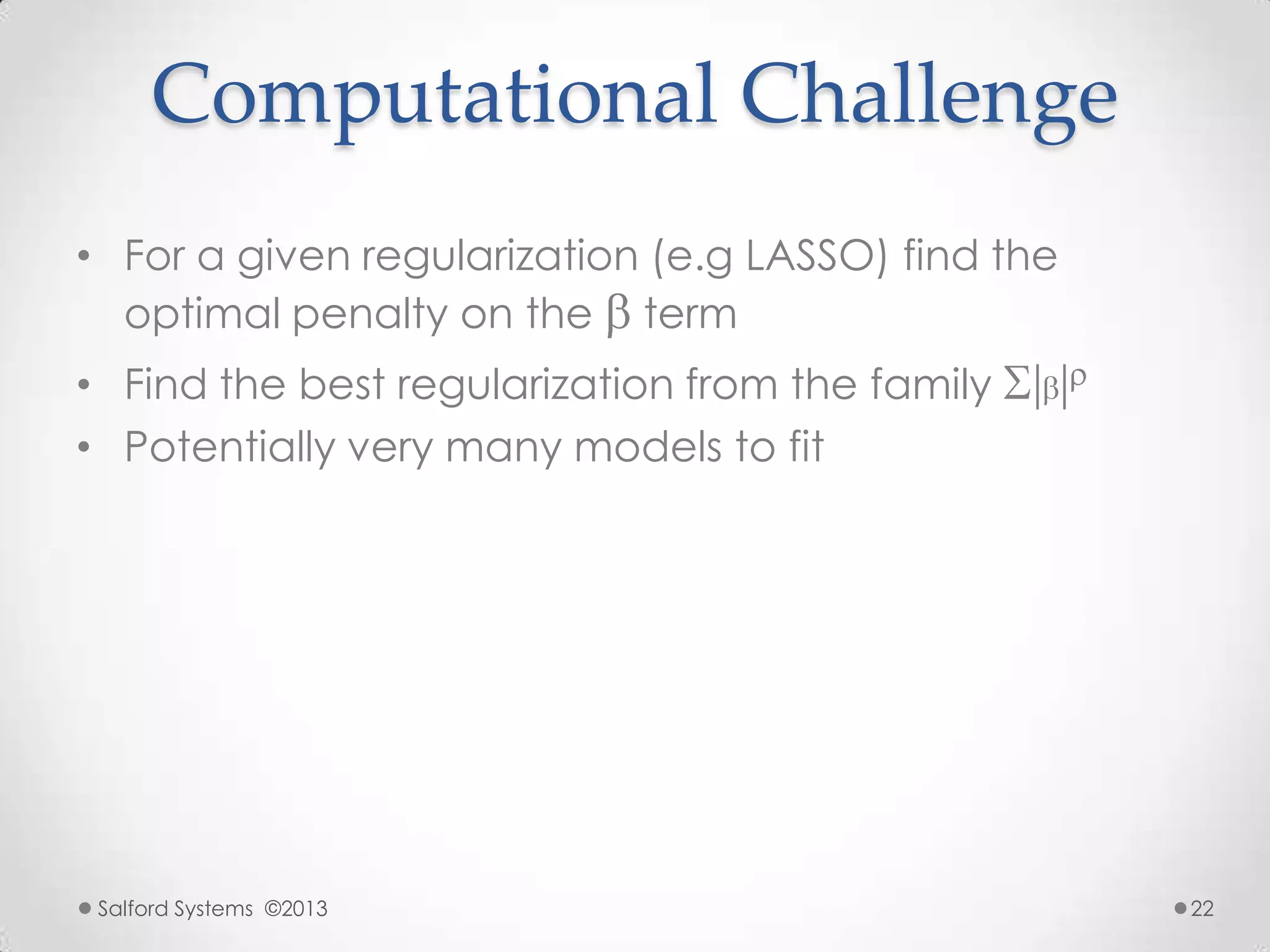 Computational Challenge
• For a given regularization (e.g LASSO) find the
optimal penalty on the term
• Find the best regularization from the family
• Potentially very many models to fit
Salford Systems ©2013 22
 