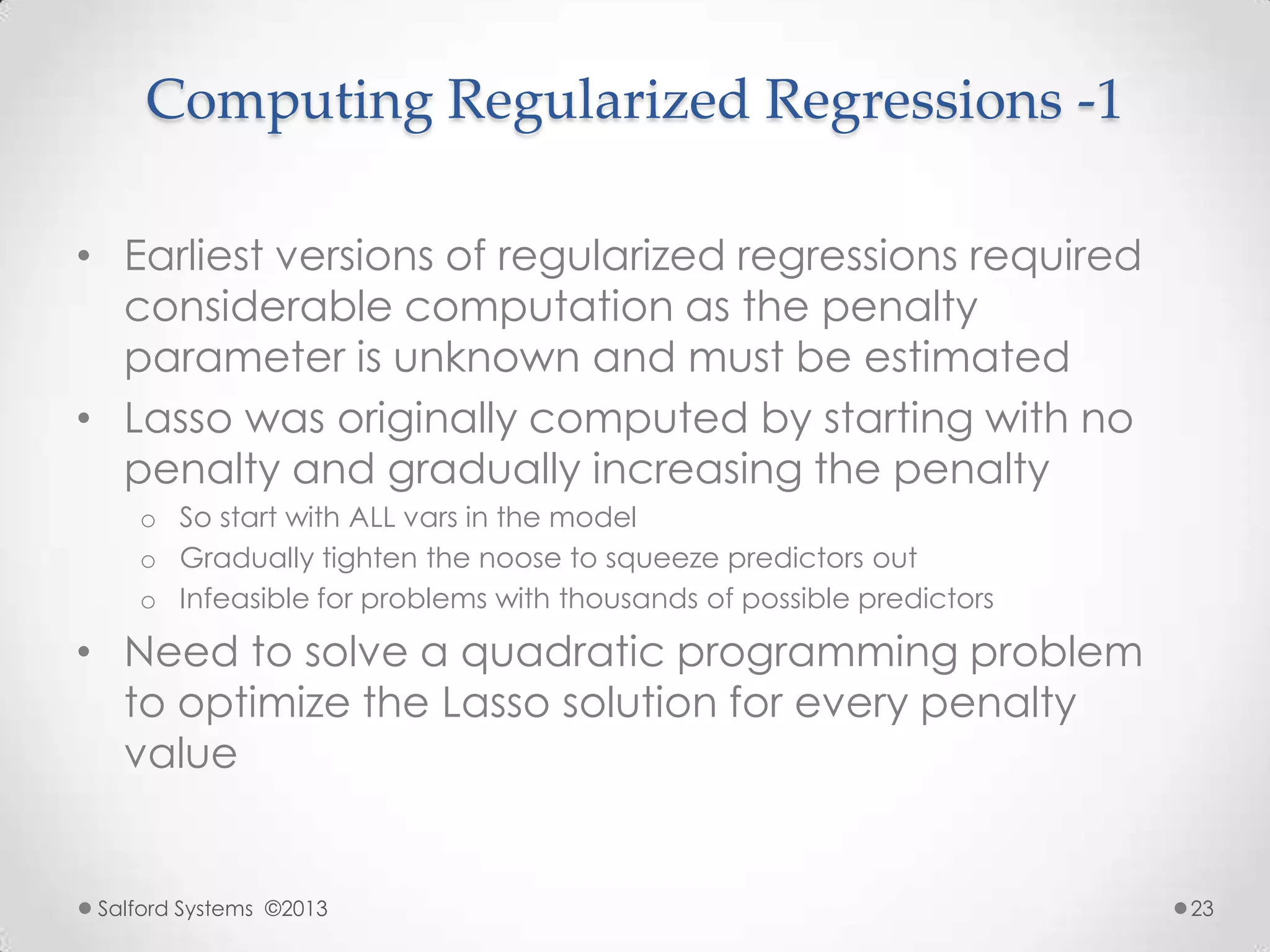 Computing Regularized Regressions -1
• Earliest versions of regularized regressions required
considerable computation as the penalty
parameter is unknown and must be estimated
• Lasso was originally computed by starting with no
penalty and gradually increasing the penalty
o So start with ALL vars in the model
o Gradually tighten the noose to squeeze predictors out
o Infeasible for problems with thousands of possible predictors
• Need to solve a quadratic programming problem
to optimize the Lasso solution for every penalty
value
Salford Systems ©2013 23
 
