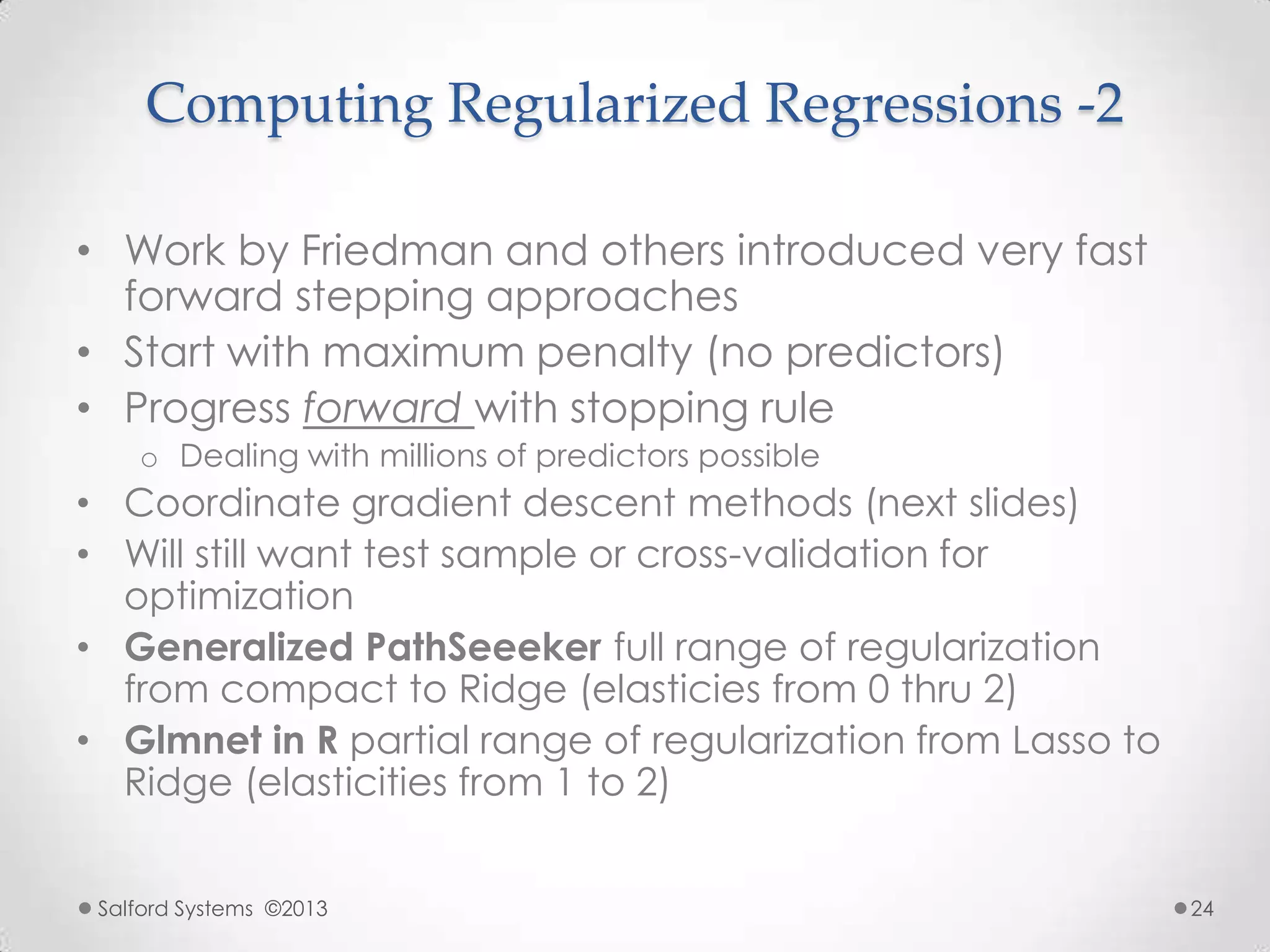 Computing Regularized Regressions -2
• Work by Friedman and others introduced very fast
forward stepping approaches
• Start with maximum penalty (no predictors)
• Progress forward with stopping rule
o Dealing with millions of predictors possible
• Coordinate gradient descent methods (next slides)
• Will still want test sample or cross-validation for
optimization
• Generalized PathSeeeker full range of regularization
from compact to Ridge (elasticies from 0 thru 2)
• Glmnet in R partial range of regularization from Lasso to
Ridge (elasticities from 1 to 2)
Salford Systems ©2013 24
 