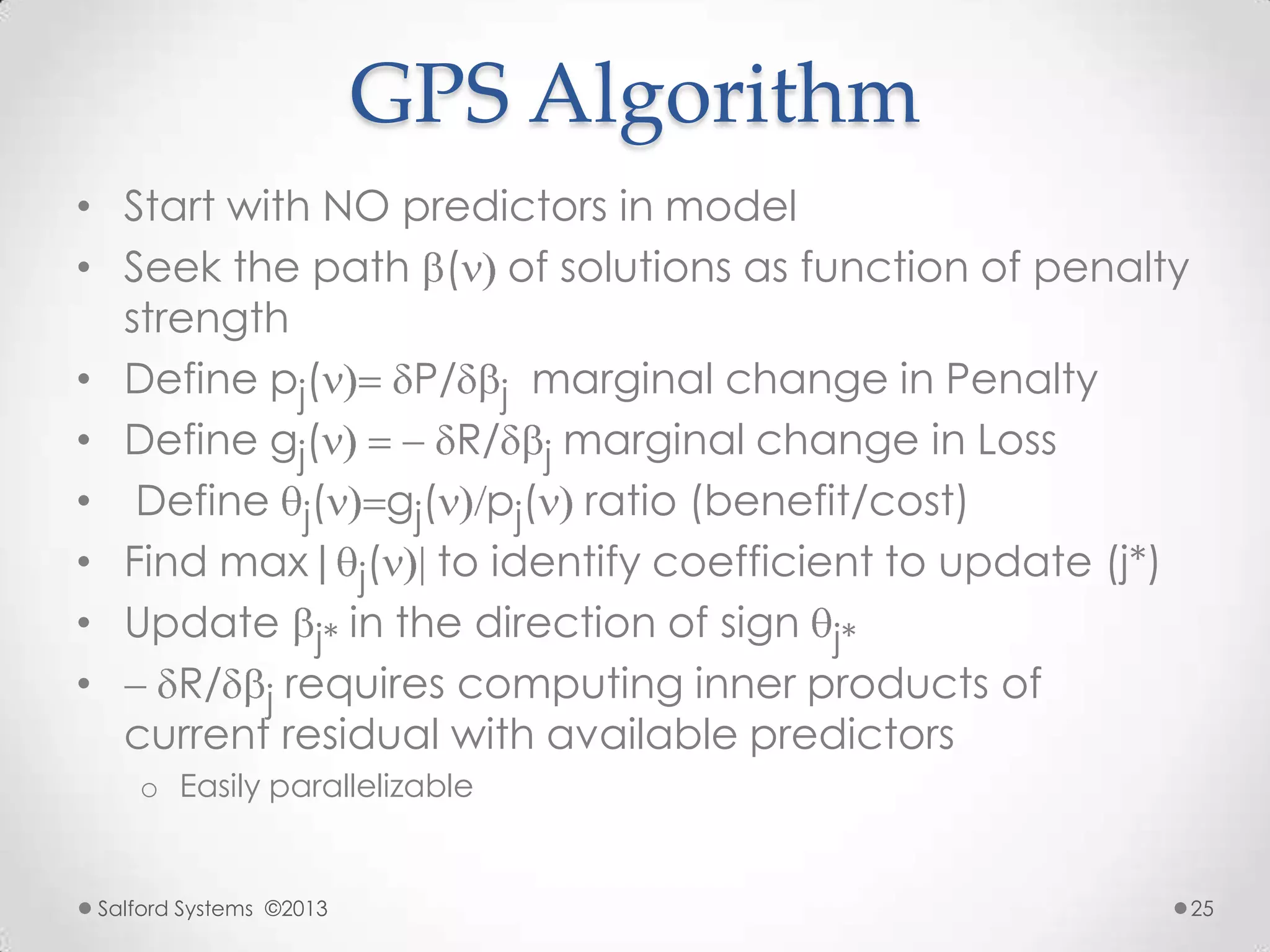 GPS Algorithm
• Start with NO predictors in model
• Seek the path ( of solutions as function of penalty
strength
• Define pj( P/ j marginal change in Penalty
• Define gj( R/ j marginal change in Loss
• Define j( gj( pj( ratio (benefit/cost)
• Find max| j( to identify coefficient to update (j*)
• Update j* in the direction of sign j*
• R/ j requires computing inner products of
current residual with available predictors
o Easily parallelizable
Salford Systems ©2013 25
 