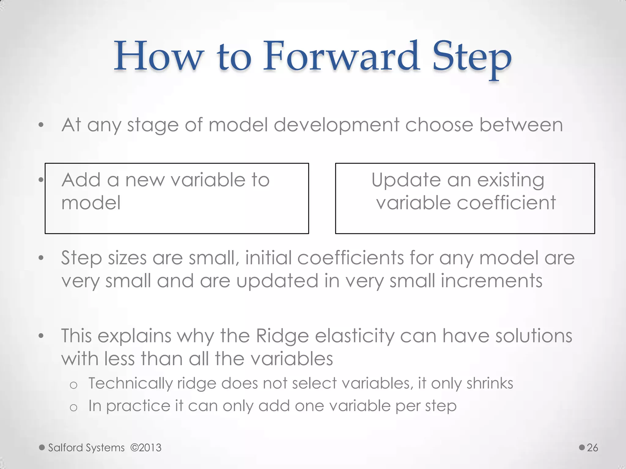 How to Forward Step
• At any stage of model development choose between
• Add a new variable to Update an existing
model variable coefficient
• Step sizes are small, initial coefficients for any model are
very small and are updated in very small increments
• This explains why the Ridge elasticity can have solutions
with less than all the variables
o Technically ridge does not select variables, it only shrinks
o In practice it can only add one variable per step
Salford Systems ©2013 26
 