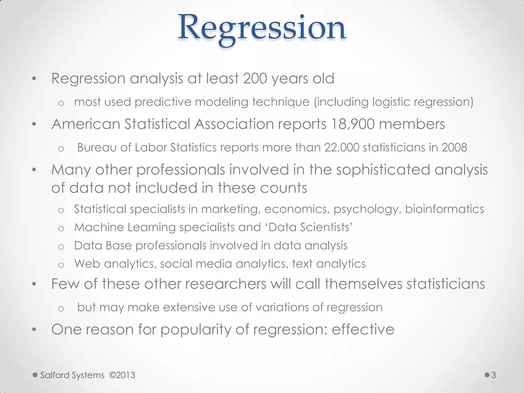 Regression
• Regression analysis at least 200 years old
o most used predictive modeling technique (including logistic regression)
• American Statistical Association reports 18,900 members
o Bureau of Labor Statistics reports more than 22,000 statisticians in 2008
• Many other professionals involved in the sophisticated analysis
of data not included in these counts
o Statistical specialists in marketing, economics, psychology, bioinformatics
o Machine Learning specialists and „Data Scientists‟
o Data Base professionals involved in data analysis
o Web analytics, social media analytics, text analytics
• Few of these other researchers will call themselves statisticians
o but may make extensive use of variations of regression
• One reason for popularity of regression: effective
Salford Systems ©2013 3
 