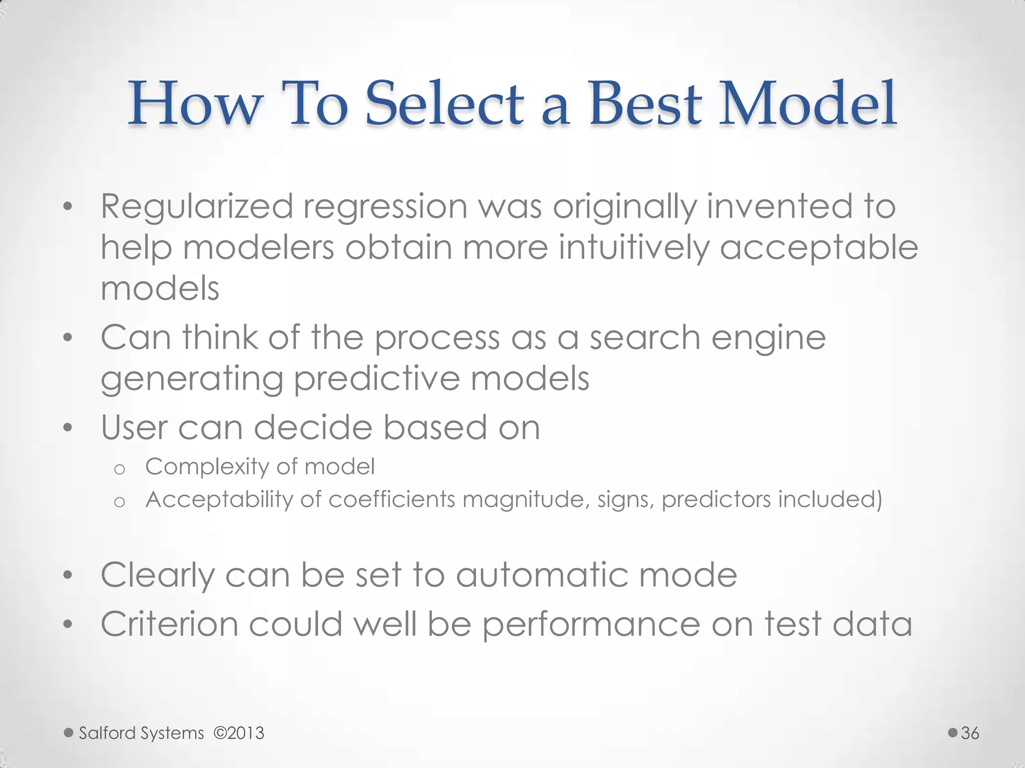 How To Select a Best Model
• Regularized regression was originally invented to
help modelers obtain more intuitively acceptable
models
• Can think of the process as a search engine
generating predictive models
• User can decide based on
o Complexity of model
o Acceptability of coefficients magnitude, signs, predictors included)
• Clearly can be set to automatic mode
• Criterion could well be performance on test data
Salford Systems ©2013 36
 