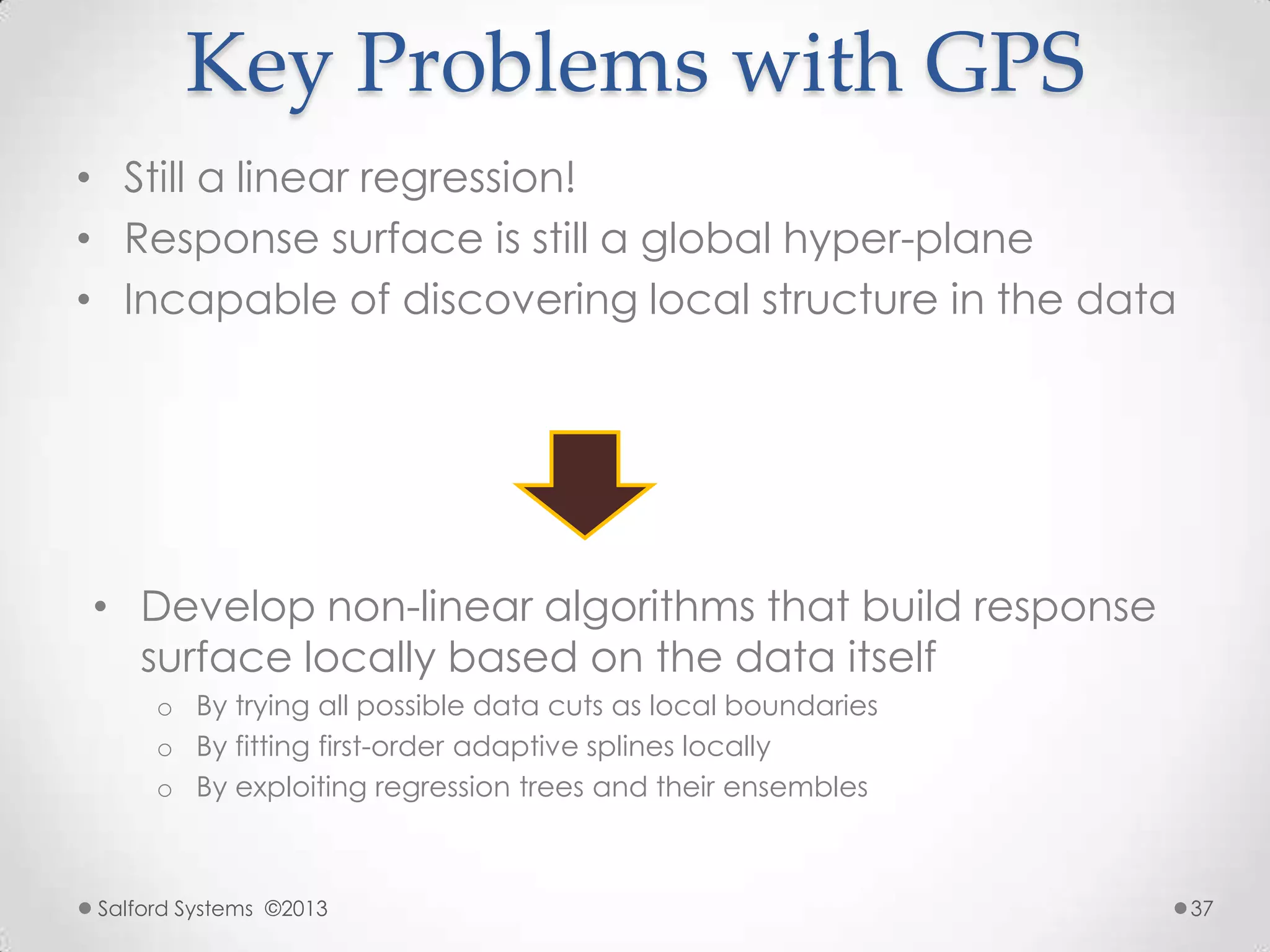 Key Problems with GPS
• Still a linear regression!
• Response surface is still a global hyper-plane
• Incapable of discovering local structure in the data
• Develop non-linear algorithms that build response
surface locally based on the data itself
o By trying all possible data cuts as local boundaries
o By fitting first-order adaptive splines locally
o By exploiting regression trees and their ensembles
Salford Systems ©2013 37
 