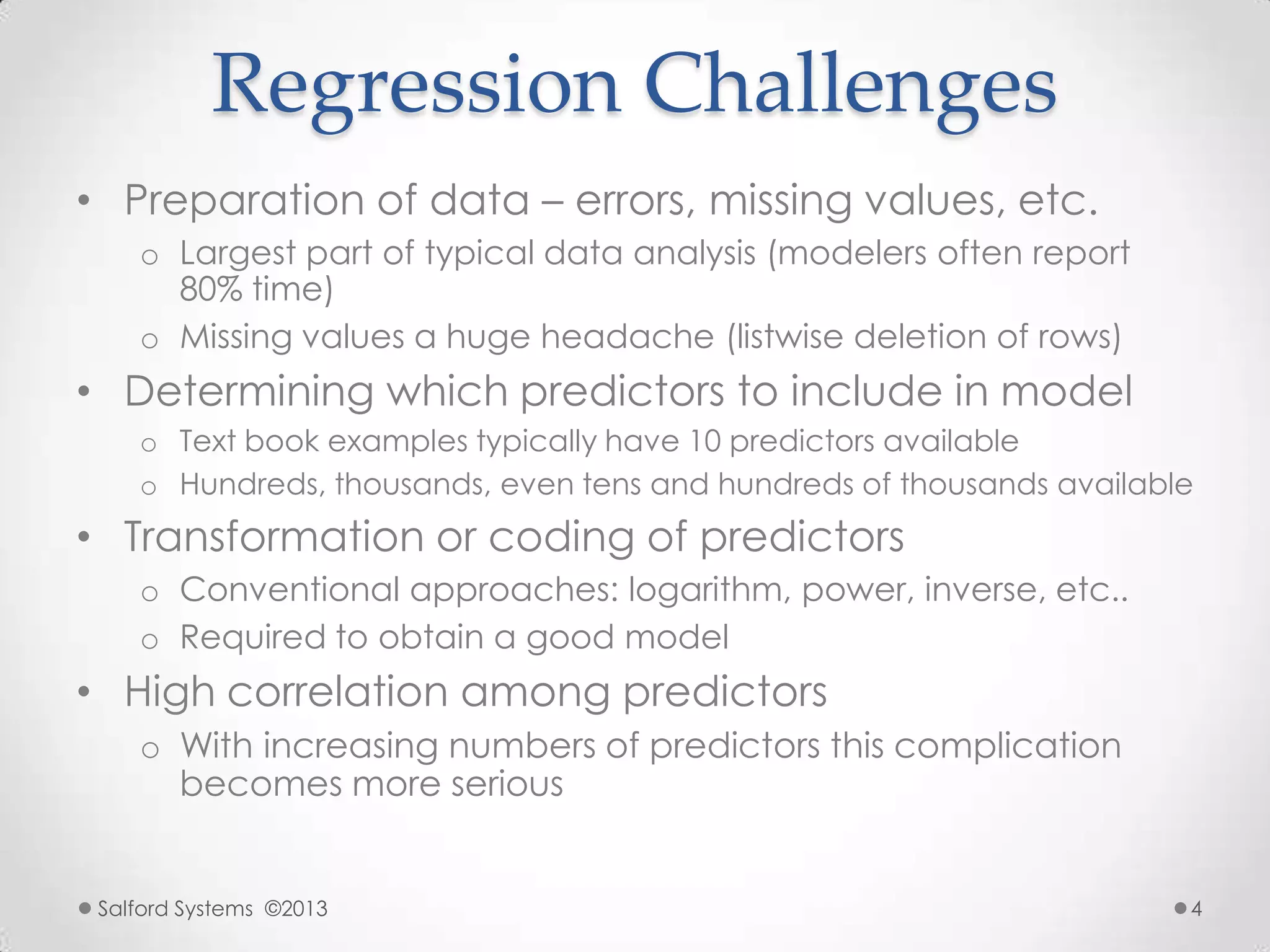 Regression Challenges
• Preparation of data – errors, missing values, etc.
o Largest part of typical data analysis (modelers often report
80% time)
o Missing values a huge headache (listwise deletion of rows)
• Determining which predictors to include in model
o Text book examples typically have 10 predictors available
o Hundreds, thousands, even tens and hundreds of thousands available
• Transformation or coding of predictors
o Conventional approaches: logarithm, power, inverse, etc..
o Required to obtain a good model
• High correlation among predictors
o With increasing numbers of predictors this complication
becomes more serious
Salford Systems ©2013 4
 