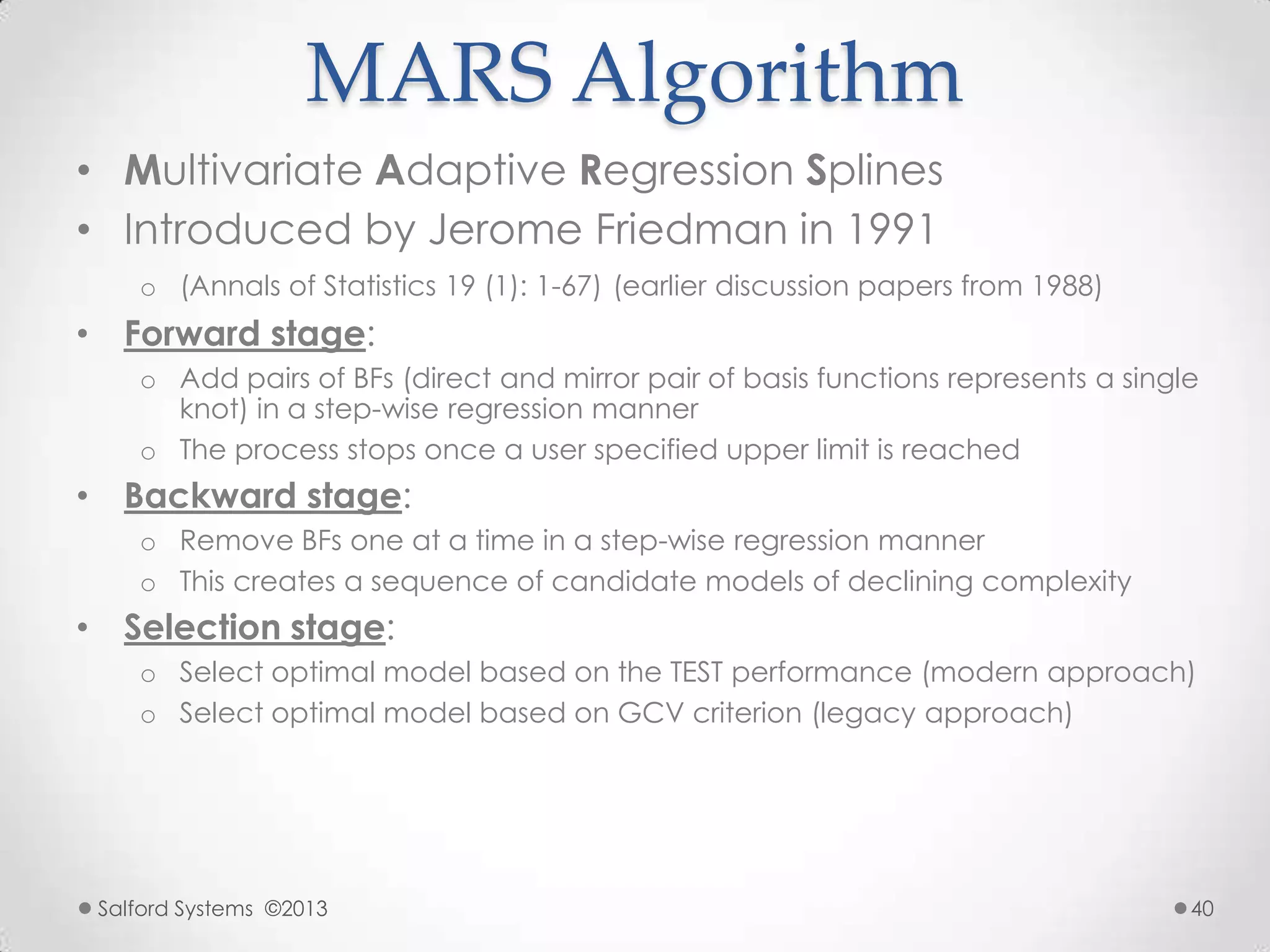 MARS Algorithm
• Multivariate Adaptive Regression Splines
• Introduced by Jerome Friedman in 1991
o (Annals of Statistics 19 (1): 1-67) (earlier discussion papers from 1988)
• Forward stage:
o Add pairs of BFs (direct and mirror pair of basis functions represents a single
knot) in a step-wise regression manner
o The process stops once a user specified upper limit is reached
• Backward stage:
o Remove BFs one at a time in a step-wise regression manner
o This creates a sequence of candidate models of declining complexity
• Selection stage:
o Select optimal model based on the TEST performance (modern approach)
o Select optimal model based on GCV criterion (legacy approach)
Salford Systems ©2013 40
 