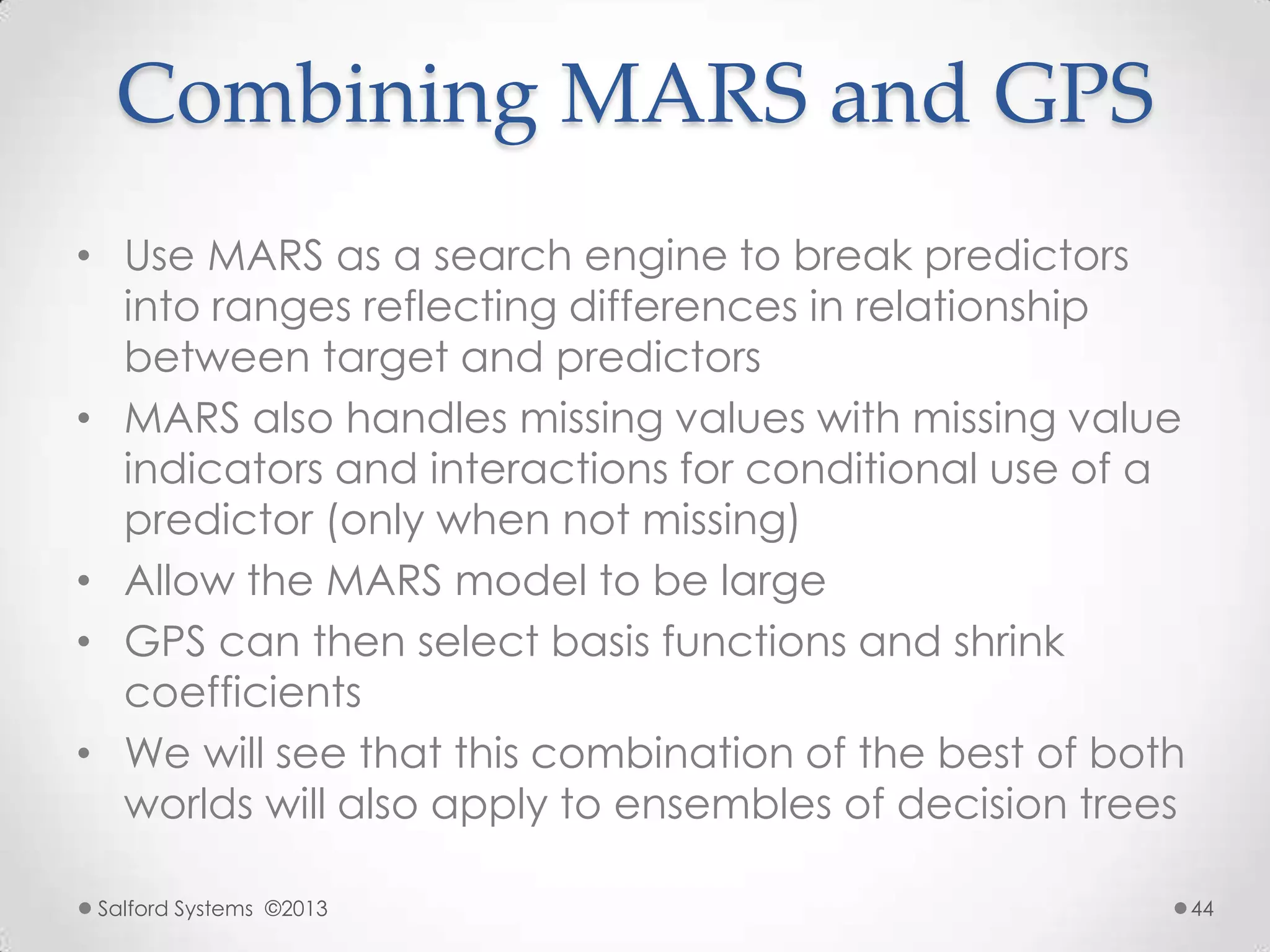 Combining MARS and GPS
• Use MARS as a search engine to break predictors
into ranges reflecting differences in relationship
between target and predictors
• MARS also handles missing values with missing value
indicators and interactions for conditional use of a
predictor (only when not missing)
• Allow the MARS model to be large
• GPS can then select basis functions and shrink
coefficients
• We will see that this combination of the best of both
worlds will also apply to ensembles of decision trees
Salford Systems ©2013 44
 