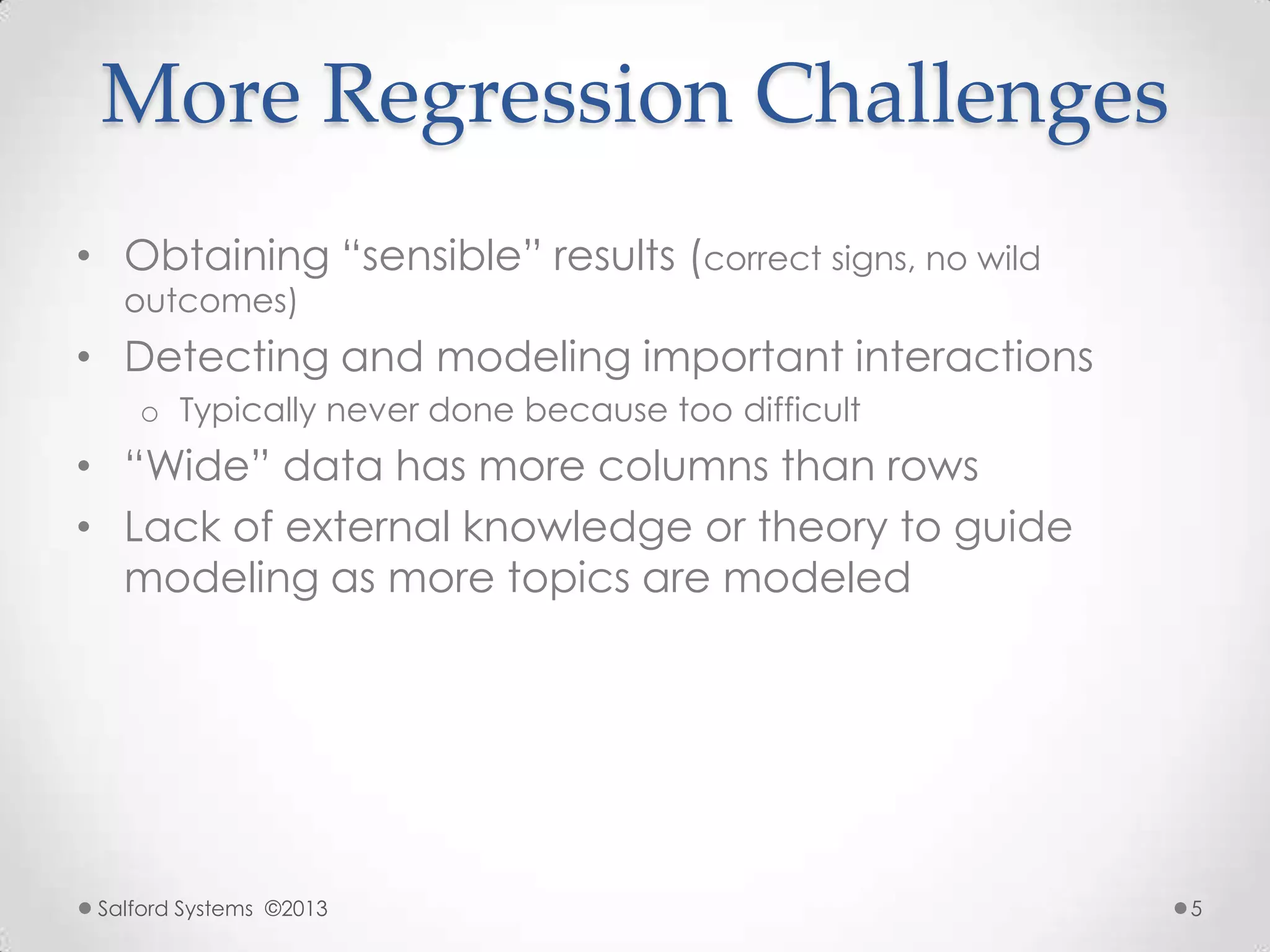 More Regression Challenges
• Obtaining “sensible” results (correct signs, no wild
outcomes)
• Detecting and modeling important interactions
o Typically never done because too difficult
• “Wide” data has more columns than rows
• Lack of external knowledge or theory to guide
modeling as more topics are modeled
Salford Systems ©2013 5
 