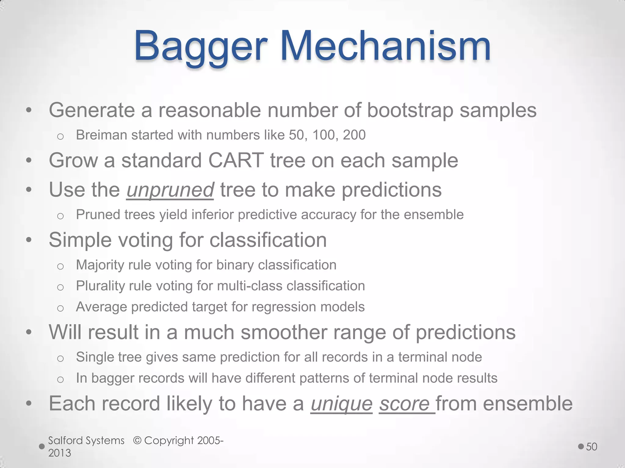 Bagger Mechanism
• Generate a reasonable number of bootstrap samples
o Breiman started with numbers like 50, 100, 200
• Grow a standard CART tree on each sample
• Use the unpruned tree to make predictions
o Pruned trees yield inferior predictive accuracy for the ensemble
• Simple voting for classification
o Majority rule voting for binary classification
o Plurality rule voting for multi-class classification
o Average predicted target for regression models
• Will result in a much smoother range of predictions
o Single tree gives same prediction for all records in a terminal node
o In bagger records will have different patterns of terminal node results
• Each record likely to have a unique score from ensemble
Salford Systems © Copyright 2005-
2013
50
 