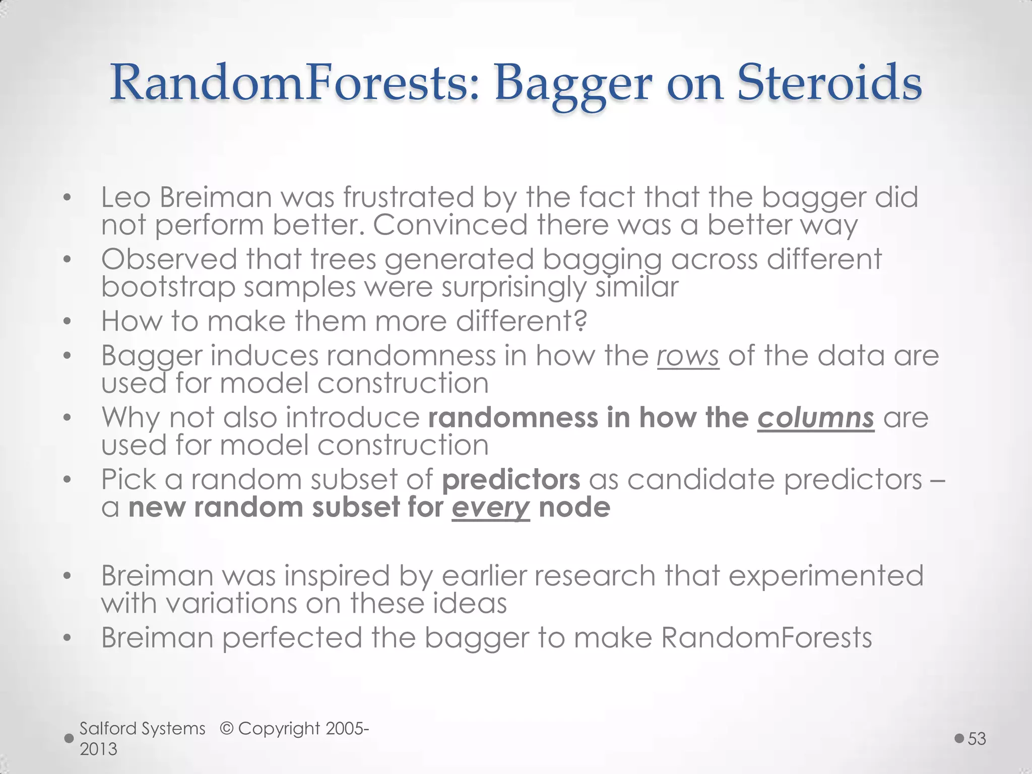 RandomForests: Bagger on Steroids
• Leo Breiman was frustrated by the fact that the bagger did
not perform better. Convinced there was a better way
• Observed that trees generated bagging across different
bootstrap samples were surprisingly similar
• How to make them more different?
• Bagger induces randomness in how the rows of the data are
used for model construction
• Why not also introduce randomness in how the columns are
used for model construction
• Pick a random subset of predictors as candidate predictors –
a new random subset for every node
• Breiman was inspired by earlier research that experimented
with variations on these ideas
• Breiman perfected the bagger to make RandomForests
Salford Systems © Copyright 2005-
2013
53
 