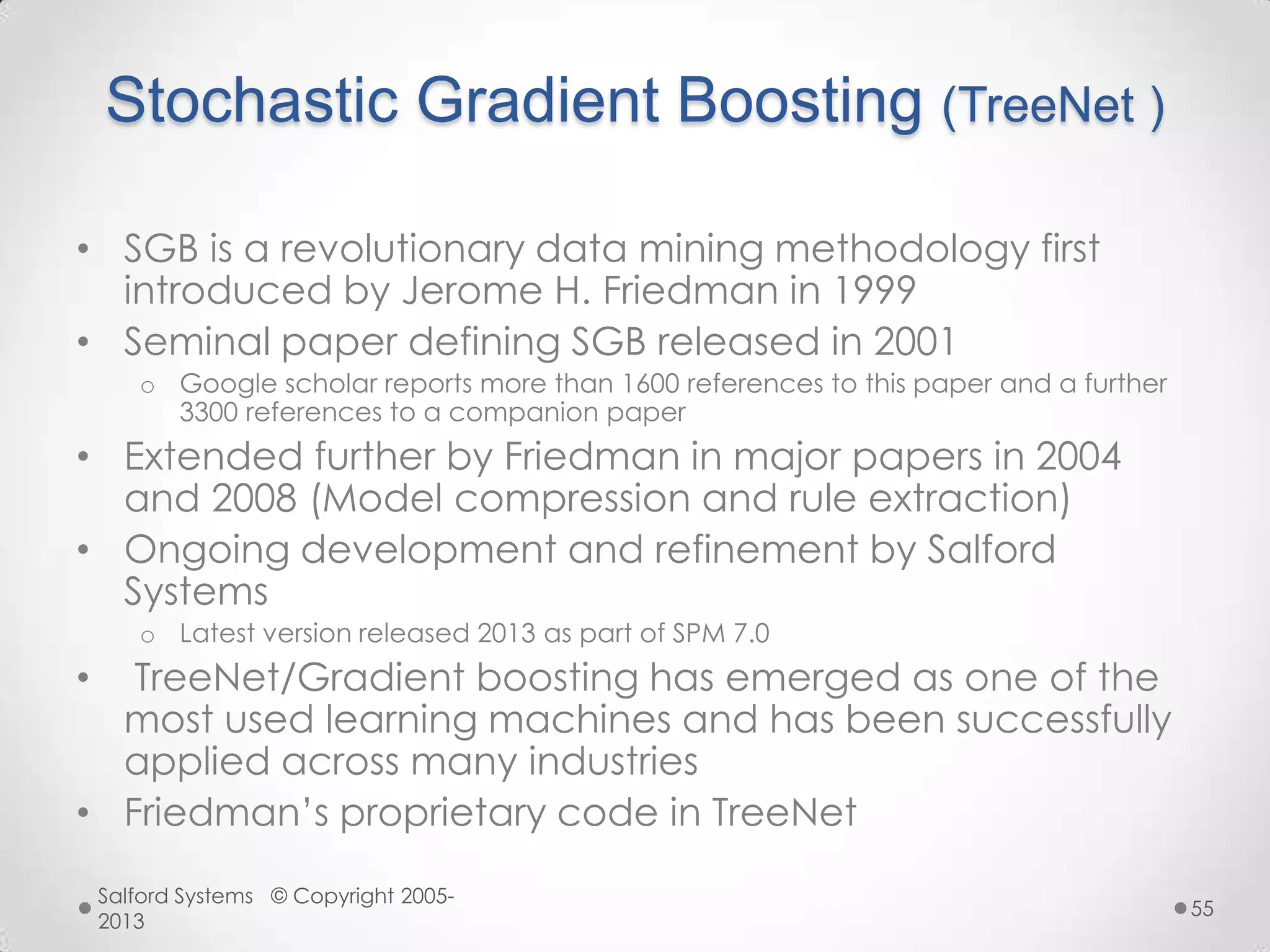 Stochastic Gradient Boosting (TreeNet )
• SGB is a revolutionary data mining methodology first
introduced by Jerome H. Friedman in 1999
• Seminal paper defining SGB released in 2001
o Google scholar reports more than 1600 references to this paper and a further
3300 references to a companion paper
• Extended further by Friedman in major papers in 2004
and 2008 (Model compression and rule extraction)
• Ongoing development and refinement by Salford
Systems
o Latest version released 2013 as part of SPM 7.0
• TreeNet/Gradient boosting has emerged as one of the
most used learning machines and has been successfully
applied across many industries
• Friedman‟s proprietary code in TreeNet
Salford Systems © Copyright 2005-
2013
55
 