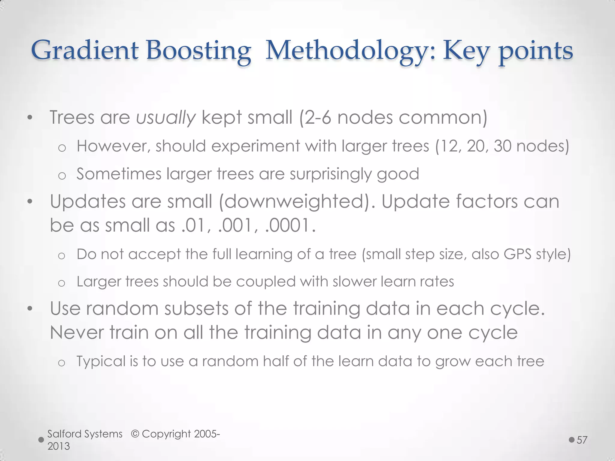 Gradient Boosting Methodology: Key points
• Trees are usually kept small (2-6 nodes common)
o However, should experiment with larger trees (12, 20, 30 nodes)
o Sometimes larger trees are surprisingly good
• Updates are small (downweighted). Update factors can
be as small as .01, .001, .0001.
o Do not accept the full learning of a tree (small step size, also GPS style)
o Larger trees should be coupled with slower learn rates
• Use random subsets of the training data in each cycle.
Never train on all the training data in any one cycle
o Typical is to use a random half of the learn data to grow each tree
Salford Systems © Copyright 2005-
2013
57
 