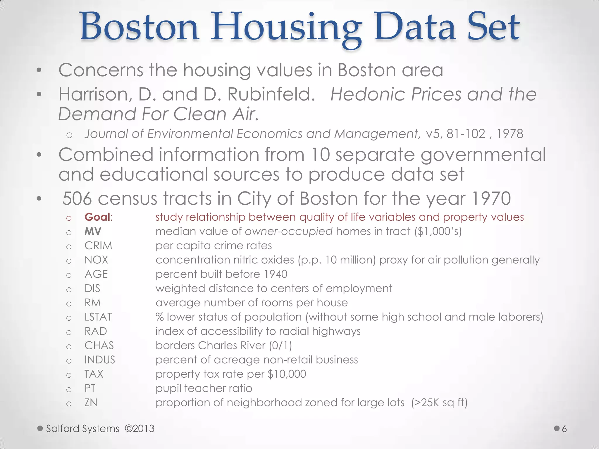 Boston Housing Data Set
• Concerns the housing values in Boston area
• Harrison, D. and D. Rubinfeld. Hedonic Prices and the
Demand For Clean Air.
o Journal of Environmental Economics and Management, v5, 81-102 , 1978
• Combined information from 10 separate governmental
and educational sources to produce data set
• 506 census tracts in City of Boston for the year 1970
o Goal: study relationship between quality of life variables and property values
o MV median value of owner-occupied homes in tract ($1,000‟s)
o CRIM per capita crime rates
o NOX concentration nitric oxides (p.p. 10 million) proxy for air pollution generally
o AGE percent built before 1940
o DIS weighted distance to centers of employment
o RM average number of rooms per house
o LSTAT % lower status of population (without some high school and male laborers)
o RAD index of accessibility to radial highways
o CHAS borders Charles River (0/1)
o INDUS percent of acreage non-retail business
o TAX property tax rate per $10,000
o PT pupil teacher ratio
o ZN proportion of neighborhood zoned for large lots (>25K sq ft)
Salford Systems ©2013 6
 
