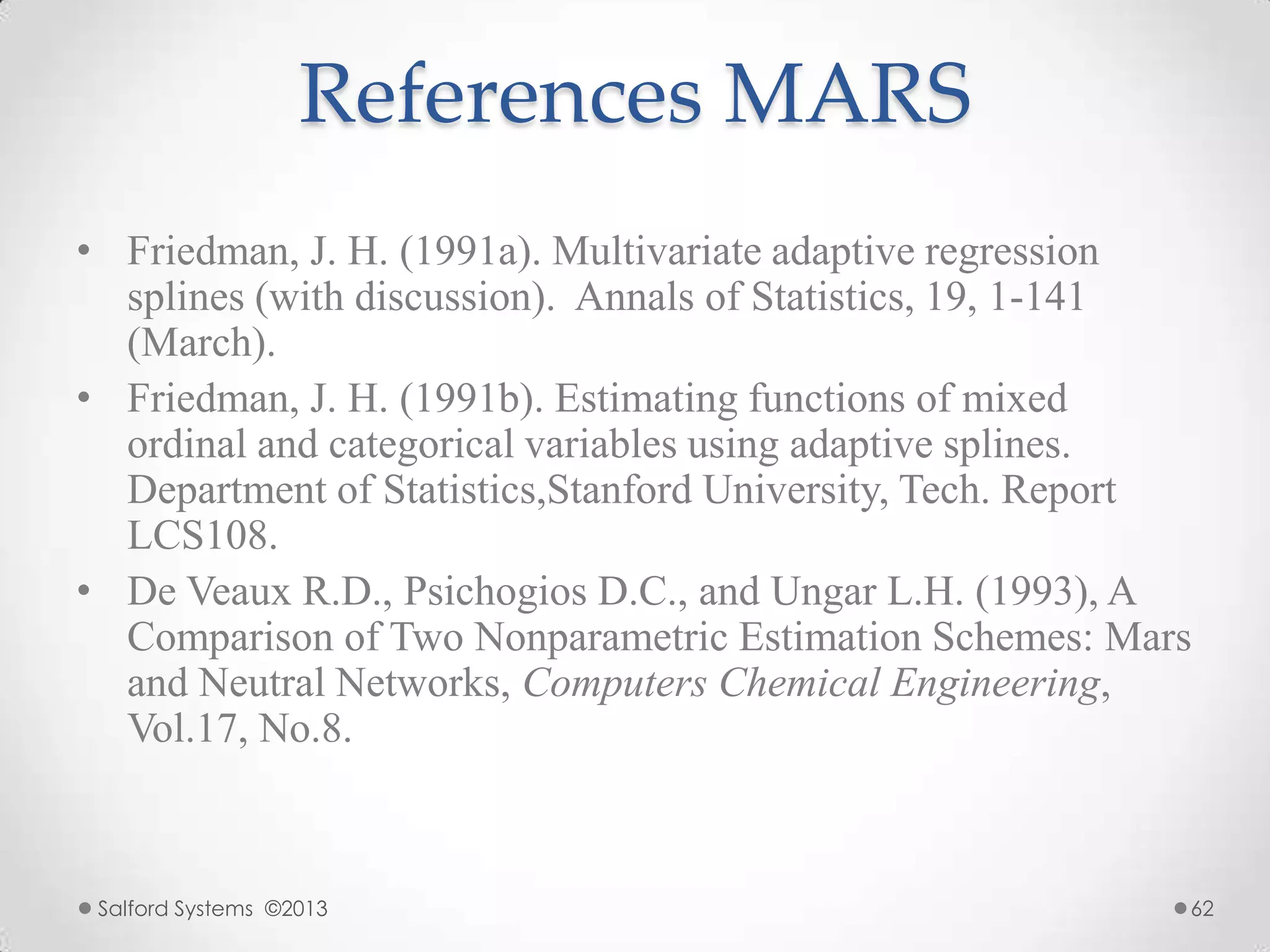 References MARS
• Friedman, J. H. (1991a). Multivariate adaptive regression
splines (with discussion). Annals of Statistics, 19, 1-141
(March).
• Friedman, J. H. (1991b). Estimating functions of mixed
ordinal and categorical variables using adaptive splines.
Department of Statistics,Stanford University, Tech. Report
LCS108.
• De Veaux R.D., Psichogios D.C., and Ungar L.H. (1993), A
Comparison of Two Nonparametric Estimation Schemes: Mars
and Neutral Networks, Computers Chemical Engineering,
Vol.17, No.8.
Salford Systems ©2013 62
 