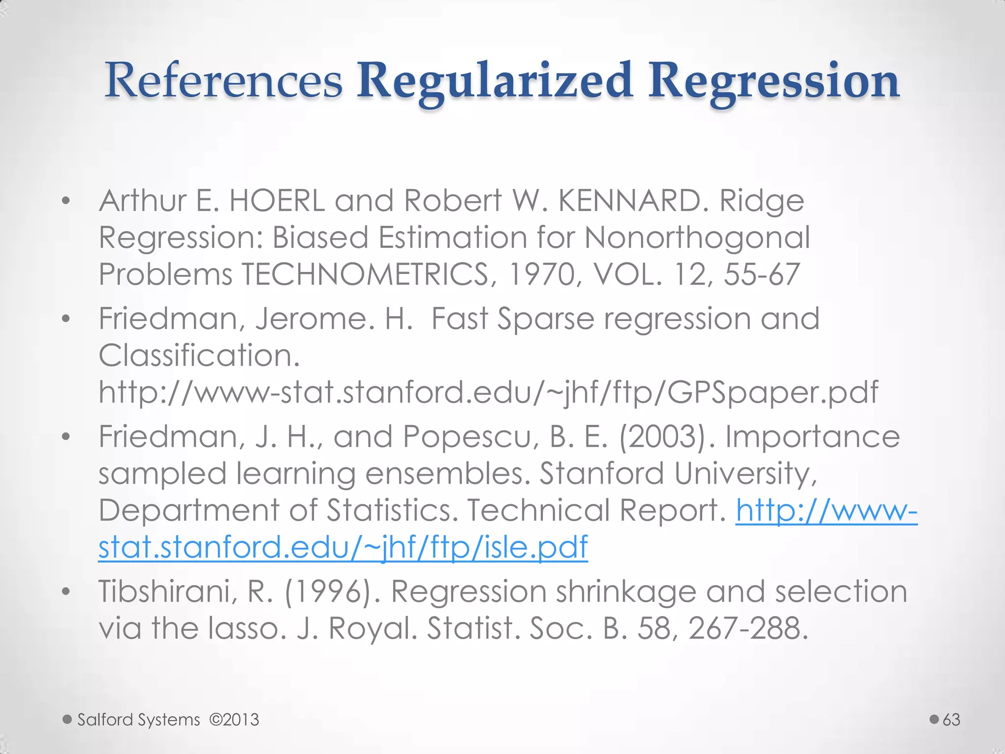 References Regularized Regression
• Arthur E. HOERL and Robert W. KENNARD. Ridge
Regression: Biased Estimation for Nonorthogonal
Problems TECHNOMETRICS, 1970, VOL. 12, 55-67
• Friedman, Jerome. H. Fast Sparse regression and
Classification.
http://www-stat.stanford.edu/~jhf/ftp/GPSpaper.pdf
• Friedman, J. H., and Popescu, B. E. (2003). Importance
sampled learning ensembles. Stanford University,
Department of Statistics. Technical Report. http://www-
stat.stanford.edu/~jhf/ftp/isle.pdf
• Tibshirani, R. (1996). Regression shrinkage and selection
via the lasso. J. Royal. Statist. Soc. B. 58, 267-288.
Salford Systems ©2013 63
 