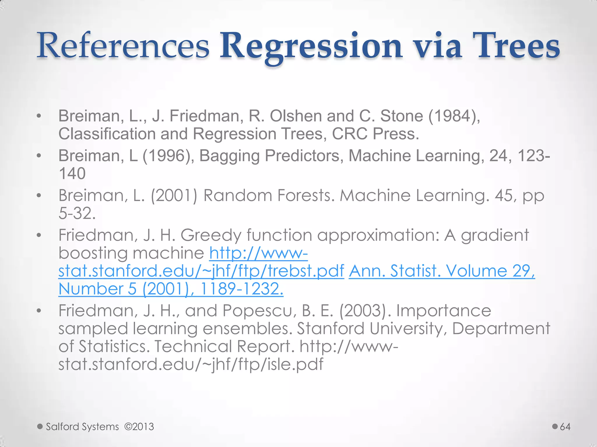References Regression via Trees
• Breiman, L., J. Friedman, R. Olshen and C. Stone (1984),
Classification and Regression Trees, CRC Press.
• Breiman, L (1996), Bagging Predictors, Machine Learning, 24, 123-
140
• Breiman, L. (2001) Random Forests. Machine Learning. 45, pp
5-32.
• Friedman, J. H. Greedy function approximation: A gradient
boosting machine http://www-
stat.stanford.edu/~jhf/ftp/trebst.pdf Ann. Statist. Volume 29,
Number 5 (2001), 1189-1232.
• Friedman, J. H., and Popescu, B. E. (2003). Importance
sampled learning ensembles. Stanford University, Department
of Statistics. Technical Report. http://www-
stat.stanford.edu/~jhf/ftp/isle.pdf
Salford Systems ©2013 64
 