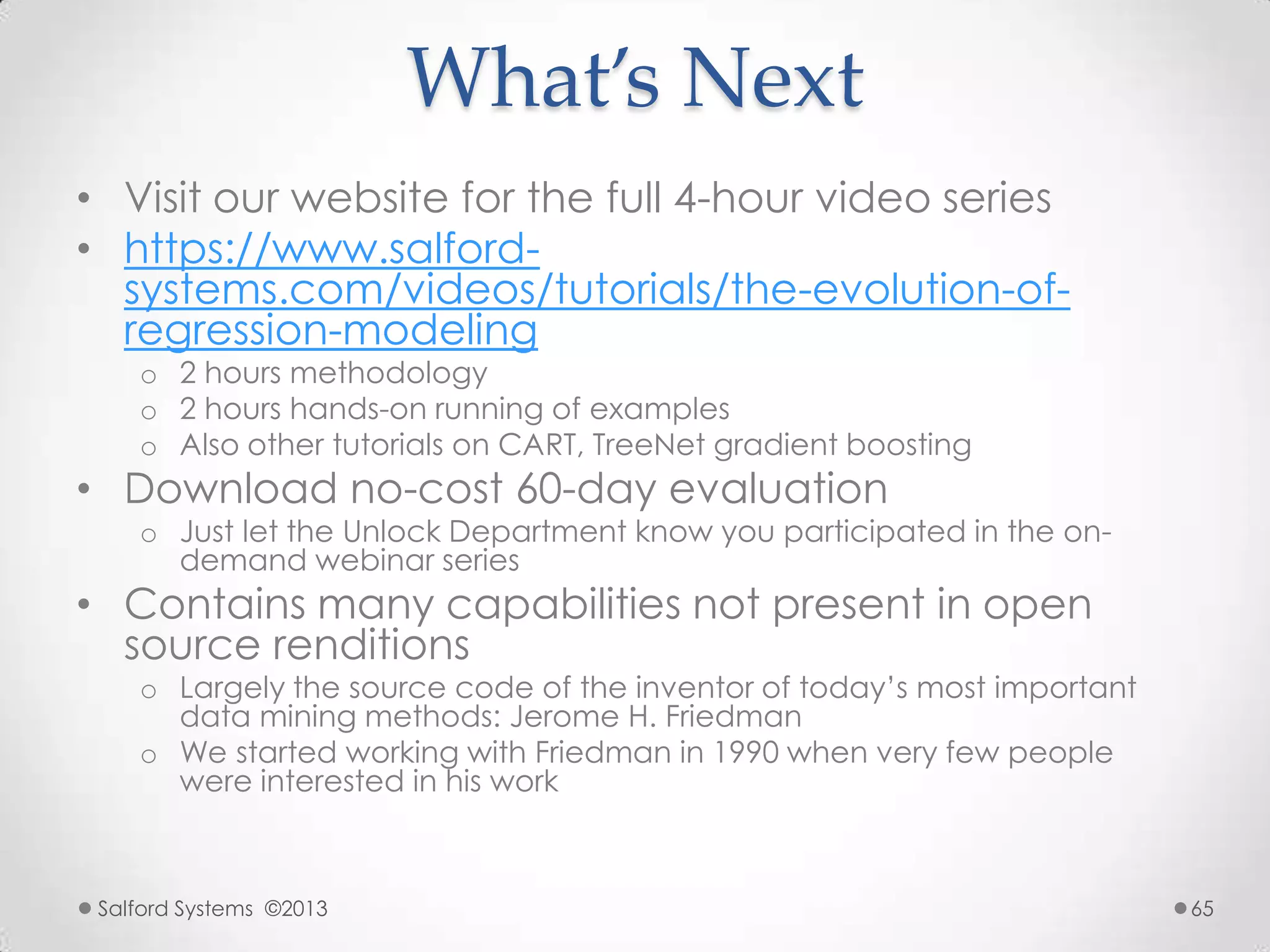 What’s Next
• Visit our website for the full 4-hour video series
• https://www.salford-
systems.com/videos/tutorials/the-evolution-of-
regression-modeling
o 2 hours methodology
o 2 hours hands-on running of examples
o Also other tutorials on CART, TreeNet gradient boosting
• Download no-cost 60-day evaluation
o Just let the Unlock Department know you participated in the on-
demand webinar series
• Contains many capabilities not present in open
source renditions
o Largely the source code of the inventor of today‟s most important
data mining methods: Jerome H. Friedman
o We started working with Friedman in 1990 when very few people
were interested in his work
Salford Systems ©2013 65
 