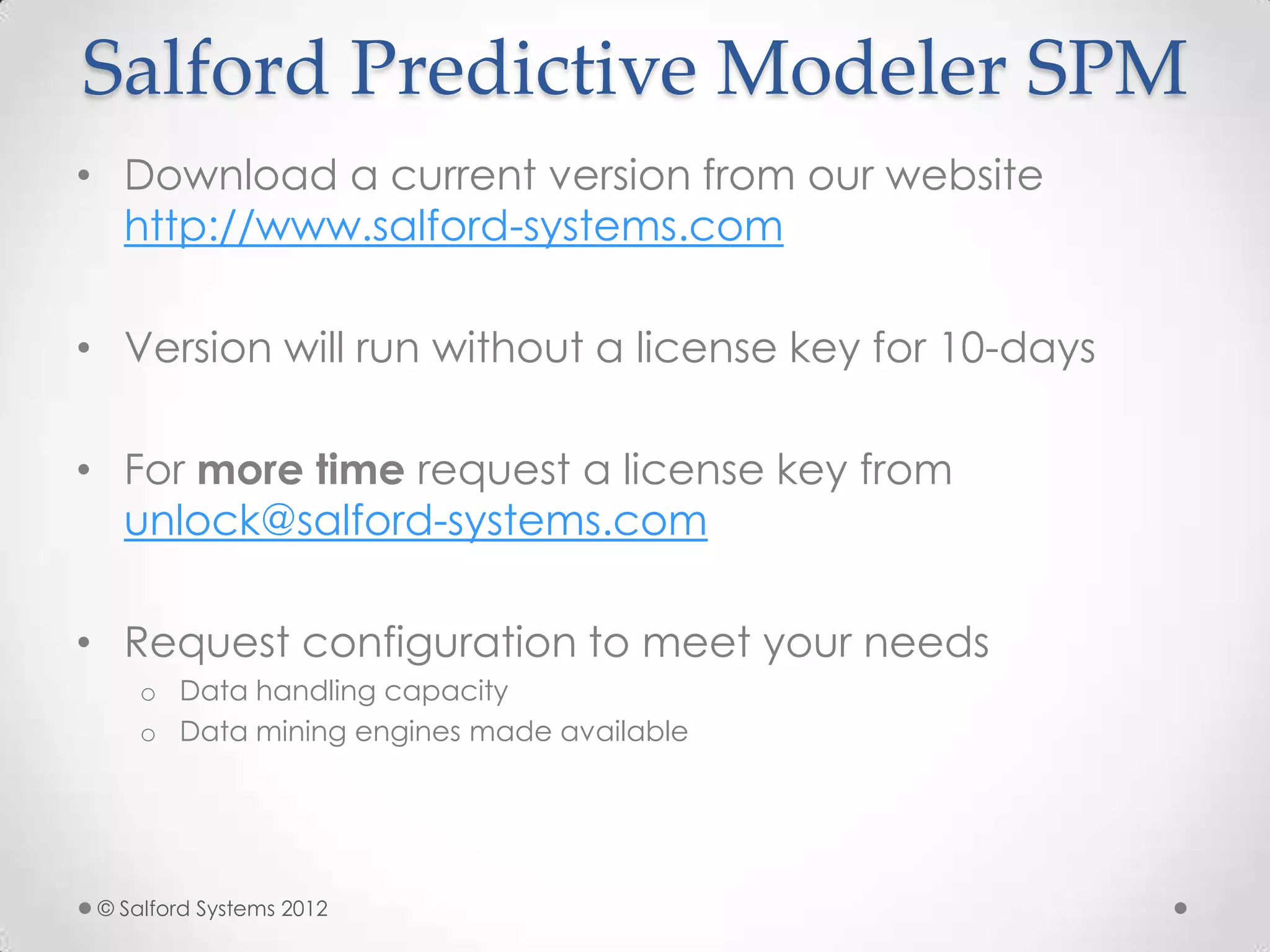 Salford Predictive Modeler SPM
• Download a current version from our website
http://www.salford-systems.com
• Version will run without a license key for 10-days
• For more time request a license key from
unlock@salford-systems.com
• Request configuration to meet your needs
o Data handling capacity
o Data mining engines made available
© Salford Systems 2012
 