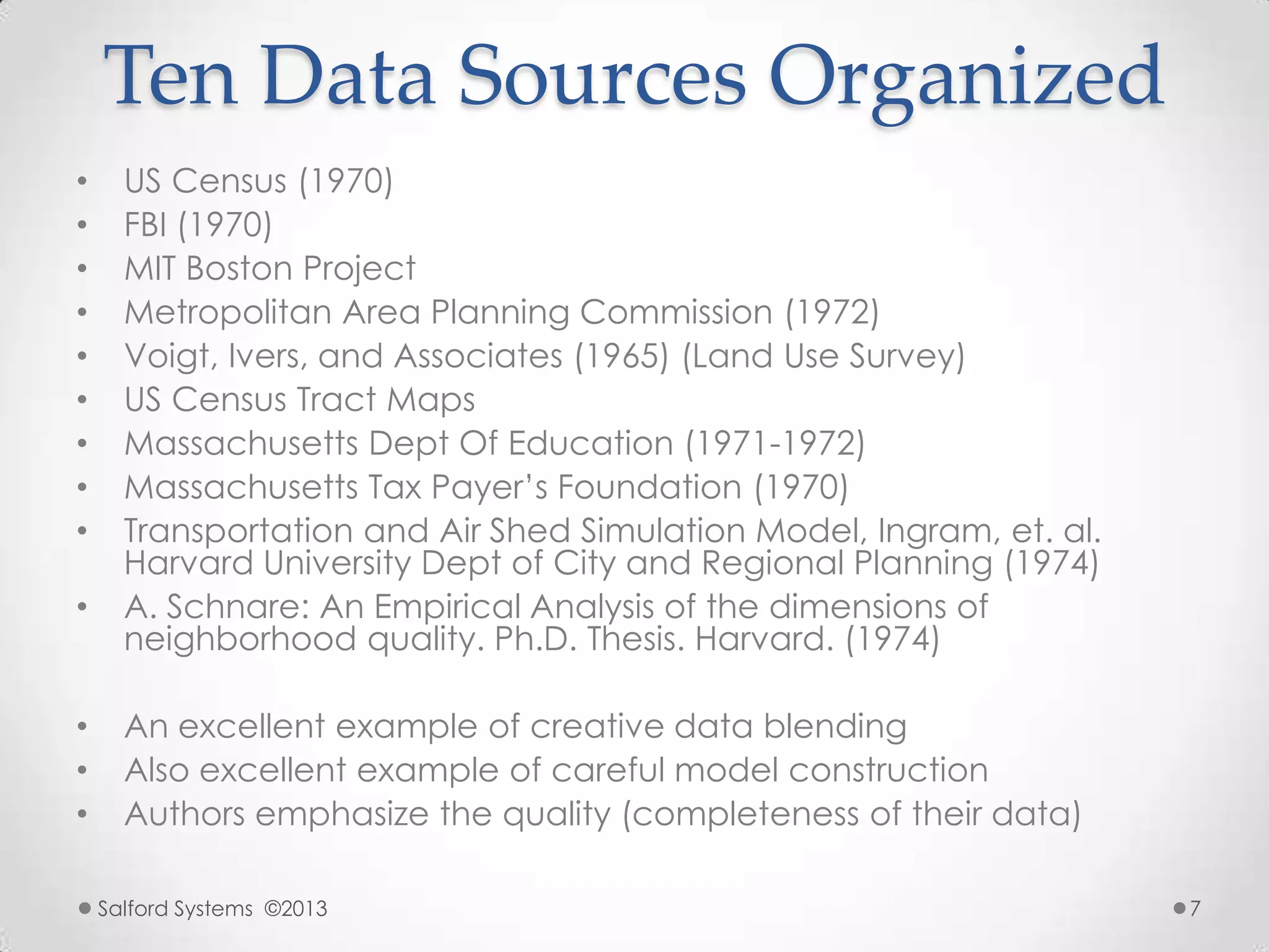 Ten Data Sources Organized
• US Census (1970)
• FBI (1970)
• MIT Boston Project
• Metropolitan Area Planning Commission (1972)
• Voigt, Ivers, and Associates (1965) (Land Use Survey)
• US Census Tract Maps
• Massachusetts Dept Of Education (1971-1972)
• Massachusetts Tax Payer‟s Foundation (1970)
• Transportation and Air Shed Simulation Model, Ingram, et. al.
Harvard University Dept of City and Regional Planning (1974)
• A. Schnare: An Empirical Analysis of the dimensions of
neighborhood quality. Ph.D. Thesis. Harvard. (1974)
• An excellent example of creative data blending
• Also excellent example of careful model construction
• Authors emphasize the quality (completeness of their data)
Salford Systems ©2013 7
 