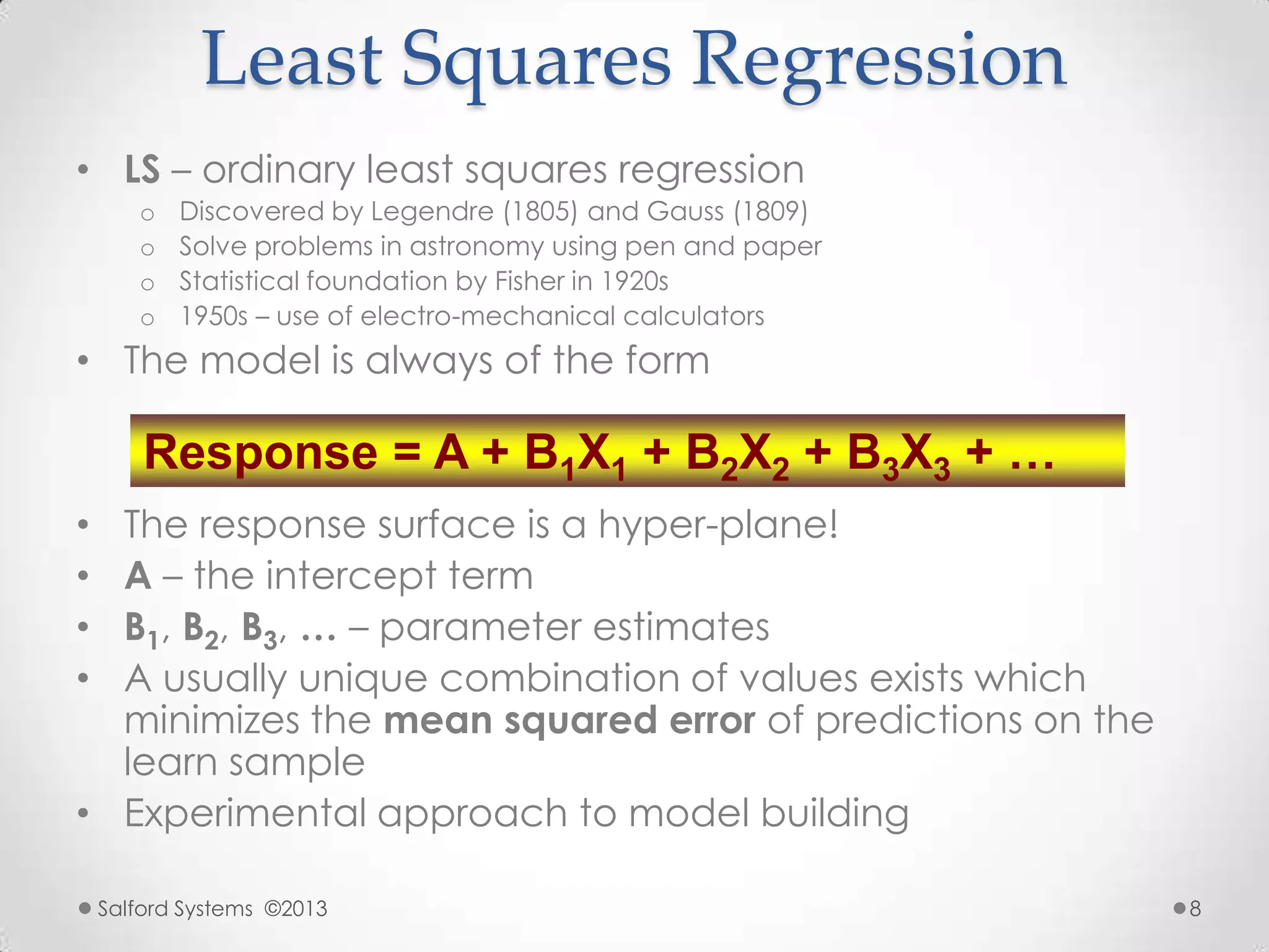Least Squares Regression
• LS – ordinary least squares regression
o Discovered by Legendre (1805) and Gauss (1809)
o Solve problems in astronomy using pen and paper
o Statistical foundation by Fisher in 1920s
o 1950s – use of electro-mechanical calculators
• The model is always of the form
• The response surface is a hyper-plane!
• A – the intercept term
• B1, B2, B3, … – parameter estimates
• A usually unique combination of values exists which
minimizes the mean squared error of predictions on the
learn sample
• Experimental approach to model building
Response = A + B1X1 + B2X2 + B3X3 + …
Salford Systems ©2013 8
 