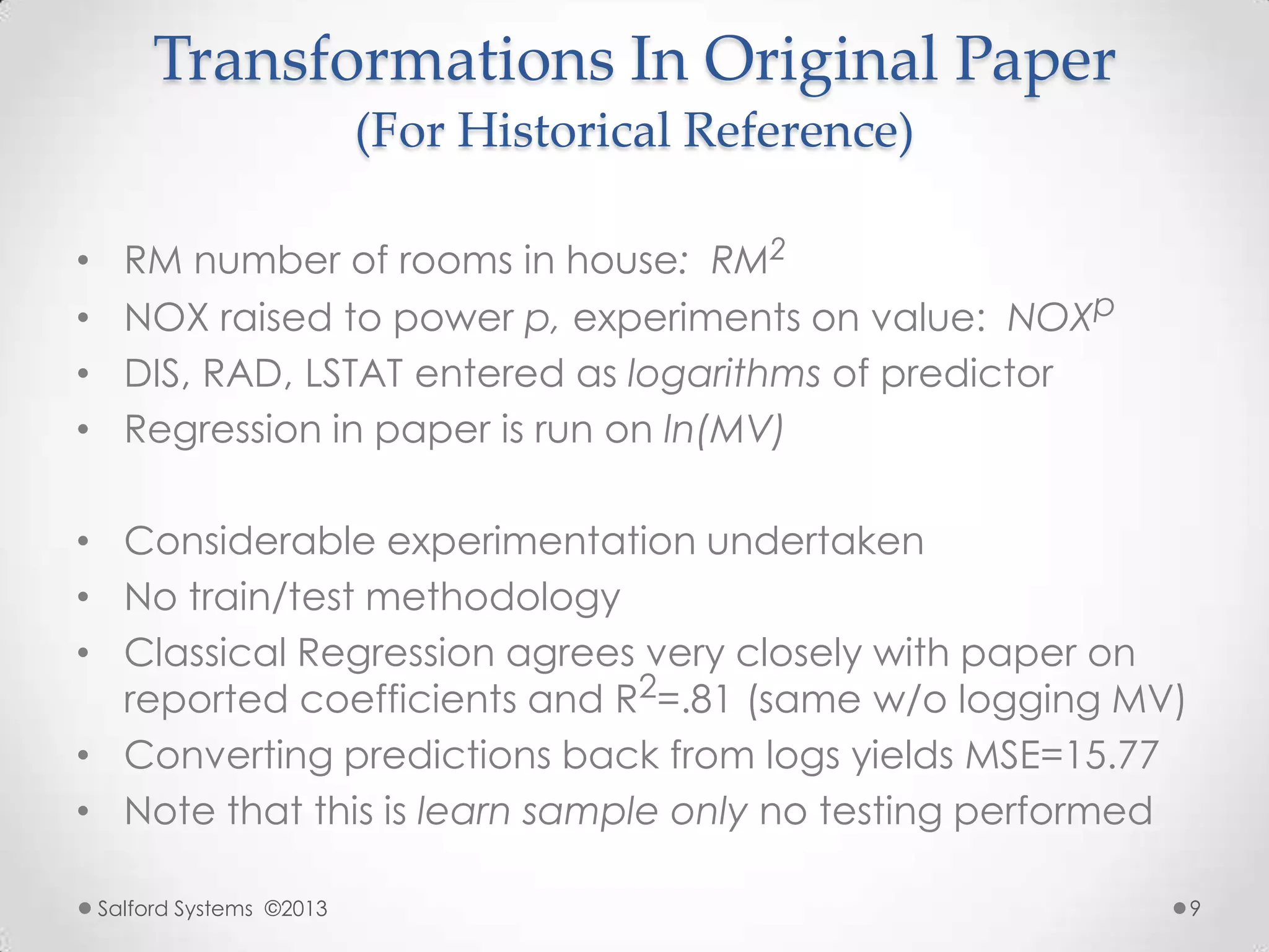 Transformations In Original Paper
(For Historical Reference)
• RM number of rooms in house: RM2
• NOX raised to power p, experiments on value: NOXp
• DIS, RAD, LSTAT entered as logarithms of predictor
• Regression in paper is run on ln(MV)
• Considerable experimentation undertaken
• No train/test methodology
• Classical Regression agrees very closely with paper on
reported coefficients and R2=.81 (same w/o logging MV)
• Converting predictions back from logs yields MSE=15.77
• Note that this is learn sample only no testing performed
Salford Systems ©2013 9
 