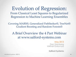 Evolution of Regression:
From Classical Least Squares to Regularized
Regression to Machine Learning Ensembles
Covering MARS®, Generalized PathSeeker®, TreeNet®
Gradient Boosting and Random Forests®
A Brief Overview the 4 Part Webinar
at www.salford-systems.com
May 2013
Dan Steinberg
Mikhail Golovnya
Salford Systems
Salford Systems ©2013 1
 