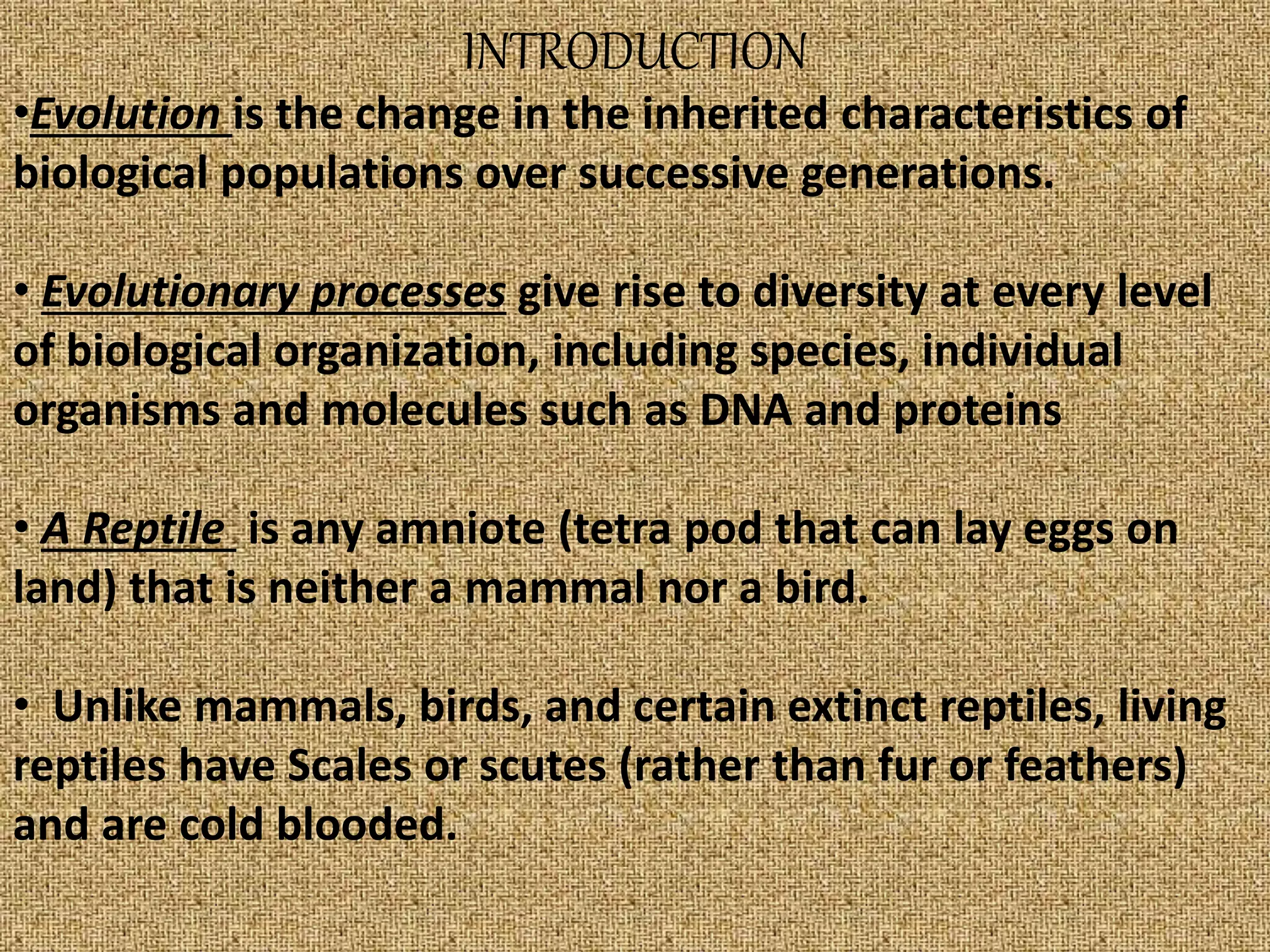 INTRODUCTION
•Evolution is the change in the inherited characteristics of
biological populations over successive generations.
• Evolutionary processes give rise to diversity at every level
of biological organization, including species, individual
organisms and molecules such as DNA and proteins
• A Reptile is any amniote (tetra pod that can lay eggs on
land) that is neither a mammal nor a bird.
• Unlike mammals, birds, and certain extinct reptiles, living
reptiles have Scales or scutes (rather than fur or feathers)
and are cold blooded.
 