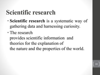 Scientific research
• Scientific research is a systematic way of
gathering data and harnessing curiosity.
• The research
provides scientific information and
theories for the explanation of
the nature and the properties of the world.
10
 