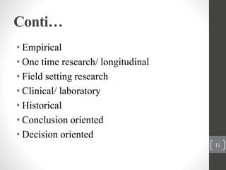 Conti…
• Empirical
• One time research/ longitudinal
• Field setting research
• Clinical/ laboratory
• Historical
• Conclusion oriented
• Decision oriented
11
 