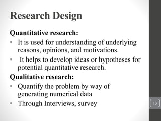 Research Design
Quantitative research:
• It is used for understanding of underlying
reasons, opinions, and motivations.
• It helps to develop ideas or hypotheses for
potential quantitative research.
Qualitative research:
• Quantify the problem by way of
generating numerical data
• Through Interviews, survey 13
 