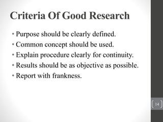 Criteria Of Good Research
• Purpose should be clearly defined.
• Common concept should be used.
• Explain procedure clearly for continuity.
• Results should be as objective as possible.
• Report with frankness.
14
 